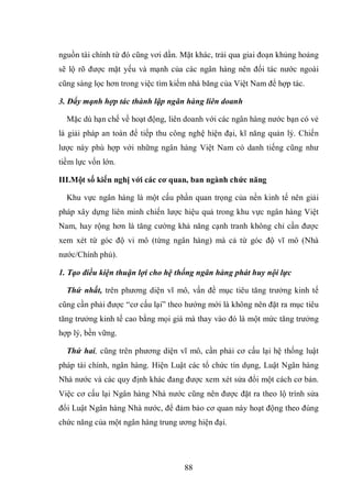 88
nguồn tài chính từ đó cũng vơi dần. Mặt khác, trải qua giai đoạn khủng hoảng
sẽ lộ rõ được mặt yếu và mạnh của các ngân hàng nên đối tác nước ngoài
cũng sàng lọc hơn trong việc tìm kiếm nhà băng của Việt Nam để hợp tác.
3. Đẩy mạnh hợp tác thành lập ngân hàng liên doanh
Mặc dù hạn chế về hoạt động, liên doanh với các ngân hàng nước bạn có vẻ
là giải pháp an toàn để tiếp thu công nghệ hiện đại, kĩ năng quản lý. Chiến
lược này phù hợp với những ngân hàng Việt Nam có danh tiếng cũng như
tiềm lực vốn lớn.
III.Một số kiến nghị với các cơ quan, ban ngành chức năng
Khu vực ngân hàng là một cấu phần quan trọng của nền kinh tế nên giải
pháp xây dựng liên minh chiến lược hiệu quả trong khu vực ngân hàng Việt
Nam, hay rộng hơn là tăng cường khả năng cạnh tranh không chỉ cần được
xem xét từ góc độ vi mô (từng ngân hàng) mà cả từ góc độ vĩ mô (Nhà
nước/Chính phủ).
1. Tạo điều kiện thuận lợi cho hệ thống ngân hàng phát huy nội lực
Thứ nhất, trên phương diện vĩ mô, vấn đề mục tiêu tăng trưởng kinh tế
cũng cần phải được “cơ cấu lại” theo hướng mới là không nên đặt ra mục tiêu
tăng trưởng kinh tế cao bằng mọi giá mà thay vào đó là một mức tăng trưởng
hợp lý, bền vững.
Thứ hai, cũng trên phương diện vĩ mô, cần phải cơ cấu lại hệ thống luật
pháp tài chính, ngân hàng. Hiện Luật các tổ chức tín dụng, Luật Ngân hàng
Nhà nước và các quy định khác đang được xem xét sửa đổi một cách cơ bản.
Việc cơ cấu lại Ngân hàng Nhà nước cũng nên được đặt ra theo lộ trình sửa
đổi Luật Ngân hàng Nhà nước, để đảm bảo cơ quan này hoạt động theo đúng
chức năng của một ngân hàng trung ương hiện đại.
 