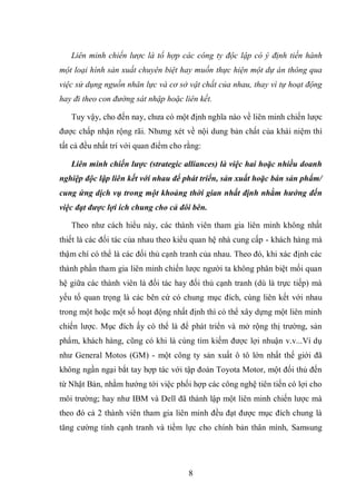 8
Liên minh chiến lược là tổ hợp các công ty độc lập có ý định tiến hành
một loại hình sản xuất chuyên biệt hay muốn thực hiện một dự án thông qua
việc sử dụng nguồn nhân lực và cơ sở vật chất của nhau, thay vì tự hoạt động
hay đi theo con đường sát nhập hoặc liên kết.
Tuy vậy, cho đến nay, chưa có một định nghĩa nào về liên minh chiến lược
được chấp nhận rộng rãi. Nhưng xét về nội dung bản chất của khái niệm thì
tất cả đều nhất trí với quan điểm cho rằng:
Liên minh chiến lược (strategic alliances) là việc hai hoặc nhiều doanh
nghiệp độc lập liên kết với nhau để phát triển, sản xuất hoặc bán sản phẩm/
cung ứng dịch vụ trong một khoảng thời gian nhất định nhằm hướng đến
việc đạt được lợi ích chung cho cả đôi bên.
Theo như cách hiểu này, các thành viên tham gia liên minh không nhất
thiết là các đối tác của nhau theo kiểu quan hệ nhà cung cấp - khách hàng mà
thậm chí có thể là các đối thủ cạnh tranh của nhau. Theo đó, khi xác định các
thành phần tham gia liên minh chiến lược người ta không phân biệt mối quan
hệ giữa các thành viên là đối tác hay đối thủ cạnh tranh (dù là trực tiếp) mà
yếu tố quan trọng là các bên cứ có chung mục đích, cùng liên kết với nhau
trong một hoặc một số hoạt động nhất định thì có thể xây dựng một liên minh
chiến lược. Mục đích ấy có thể là để phát triển và mở rộng thị trường, sản
phẩm, khách hàng, cũng có khi là cùng tìm kiếm được lợi nhuận v.v...Ví dụ
như General Motos (GM) - một công ty sản xuất ô tô lớn nhất thế giới đã
không ngần ngại bắt tay hợp tác với tập đoàn Toyota Motor, một đối thủ đến
từ Nhật Bản, nhằm hướng tới việc phối hợp các công nghệ tiên tiến có lợi cho
môi trường; hay như IBM và Dell đã thành lập một liên minh chiến lược mà
theo đó cả 2 thành viên tham gia liên minh đều đạt được mục đích chung là
tăng cường tính cạnh tranh và tiềm lực cho chính bản thân mình, Samsung
 