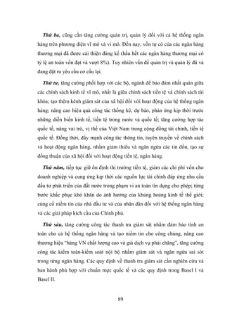 89
Thứ ba, cũng cần tăng cường quản trị, quản lý đối với cả hệ thống ngân
hàng trên phương diện vĩ mô và vi mô. Đến nay, vốn tự có của các ngân hàng
thương mại đã được cải thiện đáng kể (hầu hết các ngân hàng thương mại có
tỷ lệ an toàn vốn đạt và vượt 8%). Tuy nhiên vấn đề quản trị và quản lý đã và
đang đặt ra yêu cầu cơ cấu lại.
Thứ tư, tăng cường phối hợp với các bộ, ngành để bảo đảm nhất quán giữa
các chính sách kinh tế vĩ mô, nhất là giữa chính sách tiền tệ và chính sách tài
khóa; tạo thêm kênh giám sát của xã hội đối với hoạt động của hệ thống ngân
hàng; nâng cao hiệu quả công tác thống kê, dự báo, phản ứng kịp thời trước
những diễn biến kinh tế, tiền tệ trong nước và quốc tế; tăng cường hợp tác
quốc tế, nâng vai trò, vị thế của Việt Nam trong cộng đồng tài chính, tiền tệ
quốc tế. Đồng thời, đẩy mạnh công tác thông tin, tuyên truyền về chính sách
và hoạt động ngân hàng, nhằm giảm thiểu và ngăn ngừa các tin đồn, tạo sự
đồng thuận của xã hội đối với hoạt động tiền tệ, ngân hàng.
Thứ năm, tiếp tục giữ ổn định thị trường tiền tệ, giảm các chi phí vốn cho
doanh nghiệp và cung ứng kịp thời các nguồn lực tài chính đáp ứng nhu cầu
đầu tư phát triển của đất nước trong phạm vi an toàn tín dụng cho phép; từng
bước khắc phục khó khăn do ảnh hưởng của khủng hoảng kinh tế thế giới;
củng cố niềm tin của nhà đầu tư và của nhân dân đối với hệ thống ngân hàng
và các giải pháp kích cầu của Chính phủ.
Thứ sáu, tăng cường công tác thanh tra giám sát nhằm đảm bảo tính an
toàn cho cả hệ thống ngân hàng và tạo niềm tin cho công chúng, nâng cao
thương hiệu “hàng VN chất lượng cao và giá dịch vụ phải chăng”, tăng cường
công tác kiểm toán-kiểm soát nội bộ nhằm giám sát và ngăn ngừa sai sót
trong từng ngân hàng. Các quy định về thanh tra giám sát cần nghiên cứu và
ban hành phù hợp với chuẩn mực quốc tế và các quy định trong Basel I và
Basel II.
 