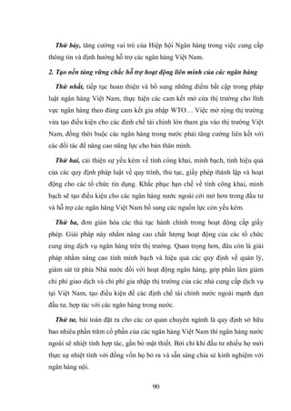 90
Thứ bảy, tăng cường vai trò của Hiệp hội Ngân hàng trong việc cung cấp
thông tin và định hướng hỗ trợ các ngân hàng Việt Nam.
2. Tạo nền tảng vững chắc hỗ trợ hoạt động liên minh của các ngân hàng
Thứ nhất, tiếp tục hoan thiện và bổ sung những điểm bất cập trong pháp
luật ngân hàng Việt Nam, thực hiện các cam kết mở cửa thị trường cho lĩnh
vực ngân hàng theo đúng cam kết gia nhập WTO… Việc mở rộng thị trường
vừa tạo điều kiện cho các định chế tài chính lớn tham gia vào thị trường Việt
Nam, đồng thời buộc các ngân hàng trong nước phải tăng cường liên kết với
các đối tác để nâng cao năng lực cho bản thân mình.
Thứ hai, cải thiện sự yếu kém về tính công khai, minh bạch, tính hiệu quả
của các quy định pháp luật về quy trình, thủ tục, giấy phép thành lập và hoạt
động cho các tổ chức tín dụng. Khắc phục hạn chế về tính công khai, minh
bạch sẽ tạo điều kiện cho các ngân hàng nước ngoài cởi mở hơn trong đầu tư
và hỗ trợ các ngân hàng Việt Nam bổ sung các nguồn lực còn yếu kém.
Thứ ba, đơn giản hóa các thủ tục hành chính trong hoạt động cấp giấy
phép. Giải pháp này nhằm nâng cao chất lượng hoạt động của các tổ chức
cung ứng dịch vụ ngân hàng trên thị trường. Quan trọng hơn, đâu còn là giải
pháp nhằm nâng cao tính minh bạch và hiệu quả các quy định về quản lý,
giám sát từ phía Nhà nước đối với hoạt động ngân hàng, góp phần làm giảm
chi phí giao dịch và chi phí gia nhập thị trường của các nhà cung cấp dịch vụ
tại Việt Nam, tạo điều kiện để các định chế tài chính nước ngoài mạnh dạn
đầu tư, hợp tác với các ngân hàng trong nước.
Thứ tư, bài toán đặt ra cho các cơ quan chuyên ngành là quy định sở hữu
bao nhiêu phần trăm cổ phần của các ngân hàng Việt Nam thì ngân hàng nước
ngoài sẽ nhiệt tình hợp tác, gắn bó mật thiết. Bởi chỉ khi đầu tư nhiều họ mới
thực sự nhiệt tình với đồng vốn họ bỏ ra và sẵn sàng chia sẻ kinh nghiệm với
ngân hàng nội.
 