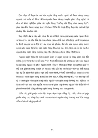 91
Qua thực tế hợp tác với các ngân hàng nước ngoài và hoạt động trong
ngành, với mức sở hữu 10% cổ phần, hoạt động chuyển giao công nghệ và
chia sẻ kinh nghiệm giữa các ngân hàng “không sôi động như mong đợi”;
phải đến khi được nâng lên 15% hay 20% thì hoạt động hợp tác mới để lại
những dấu ấn đậm nét.
Tuy nhiên, tỷ lệ này vẫn chưa đủ kích thích các ngân hàng nước ngoài thực
sự đóng vai trò nhà đầu tư chiến lược mà có thể mới chỉ đóng vai trò nhà đầu
tư kinh doanh kiếm lời từ việc mua cổ phiếu. Từ đó, các ngân hàng nước
ngoài chỉ quan tâm tới các ngân hàng thương mại lớn, làm ăn có lãi mà bỏ
qua những ngân hàng thương mại nhỏ nhưng có tiềm năng phát triển.
Ngành ngân hàng là một ngành kinh tế quan trọng và nhạy cảm của đất
nước. Mục tiêu theo đuổi của Việt Nam tất nhiên là không để cho các ngân
hàng nước ngoài chi phối ngành kinh tế này, nhưng sự thận trọng thái quá có
thể làm giảm những thuận lợi mà các nhà đầu tư chiến lược này có thể mang
lại. Sự ổn định thái quá sẽ hạn chế cạnh tranh, yếu tố cần thiết để thúc đẩy quá
trình cải cách ngân hàng đi nhanh hơn nữa. Chẳng những thế, việc khống chế
tỷ lệ tham gia của ngân hàng nước ngoài vào ngân hàng thương mại nội địa sẽ
hạn chế việc thu hút nguồn vốn đầu tư gián tiếp nước ngoài cần thiết để cổ
phần hóa thành công những ngân hàng thương mại trong nước.
Nếu các giải pháp trên đây được thực hiện đồng bộ, chắc chắn sẽ góp
phần nâng cao năng lực cạnh tranh của các ngân hàng thương mại VN trong
tiến trình hội nhập quốc tế.
 