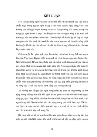 92
KẾT LUẬN
Một trong những nguyên nhân chính đưa đến sự hình thành các liên minh
chiến lược trong ngành ngân hàng là do kinh doanh ngày càng chịu ảnh
hưởng của những khuynh hướng toàn cầu. Tăng cường sức mạnh, nâng cao
năng lực cạnh tranh là mục tiêu hàng đầu của các ngân hàng Việt Nam khi
tham gia vào liên minh chiến lược. Cho dù thực tế thành lập và duy trì hoạt
động của các liên minh đi vào chiều sâu và đạt hiệu quả về lâu dài không phải
là chuyện dễ thì việc liên kết với các đối tác khác trong bối cảnh toàn cầu hóa
là yêu cầu thiết yếu.
Chỉ sau một thời gian ngắn, các liên minh chiến lược trong lĩnh vực ngân
hàng tại Việt Nam đã phát triển lớn mạnh cả về số lượng, quy mô, thành viên.
Nhiều liên minh đã hoạt động hiệu quả và chứng minh tầm quan trọng của nó
đối với sự phát triển của của các ngân hàng nội. Ngày càng nhiều nhà quản lý
nhận thức được vai trò của sự hợp tác, liên kết trong môi trường cạnh tranh
mới. Hợp tác để dành thế cạnh tranh trở thành một yêu cầu cấp bách mang
tính chiến lược tại nhiều ngâ hàng. Rõ ràng, việc phát triển mô hình liên minh
chiến lược mang lại những chiều hướng tích cực góp phần gia tăng lợi nhuận
và nâng cao vị thế, sức mạnh, danh tiếng của các ngân hàng.
Xu hướng liên kết giữ các ngân hàng được dự đoán sẽ tăng cường và mở
rộng trong những năm tới, khi cạnh tranh giữa các định chế tài chính ngày
càng gay gắt. Tuy nhiên, để đảm bảo sự thành công cho các liên minh, các
ngân hàng Việt Nam cần hết sức cẩn trọng trong quá trình lựa chọn đối tác,
xác định các mục tiêu và chiến lược dài hạn, xác định rõ vai trò, trách nhiệm
của các bên tránh nảy sinh xung đột.
Hi vọng với sự nỗ lực của bản thân các ngân hàng, cùng sự giúp đỡ, tạo
điều kiện từ phía Nhà nước, liên minh chiến lược sẽ tiếp tục phát triển và góp
 