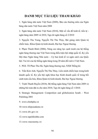 94
DANH MỤC TÀI LIỆU THAM KHẢO
1. Ngân hàng nhà nước Việt Nam (2009), Báo cáo thường niên của Ngân
hàng nhà nước Việt Nam năm 2008
2. Ngân hàng nhà nước Việt Nam (2010), Một số vấn đề kinh tế, tiền tệ -
ngân hàng năm 2009 và 2010, Tạp chí ngân hàng số 2/2010
3. Nguyến Thu Trang, Nguyễn Thị Thu Thủy, Bài giảng môn Quản trị
chiến lược, Khoa Quản trị kinh doanh, Đại học Ngoại thương.
4. Phạm Thanh Bình (2006), Nâng cao năng lực cạnh tranh của hệ thống
ngân hàng thương mại Việt Nam trong điều kiện hội nhập quốc tế, Kỷ yếu
Hội thảo Ngân hàng Nhà nước – Uỷ ban kinh tế và ngân sách của Quốc
hội: Vai trò của hệ thống ngân hàng trong 20 năm đổi mới ở Việt Nam.
5. PGS. TS Phan Thu Hà, Ngân hàng thương mại, NXB Thống kê.
6. Trần Kim Anh, Nguyễn Thị Thu Thủy, Liên minh chiến lược trong kinh
doanh quốc tế, Kỷ yếu hội nghị khoa học Kinh doanh quốc tế trong bối
cảnh toàn cầu hóa, Khoa Quản trị kinh doanh, Đại học Ngoại thương.
7. Trịnh Thanh Huyền (2010), Hệ thống ngân hàng Việt Nam năm 2009 và
những bài toán đặt ra cho năm 2010, Tạp chí ngân hàng số 1/2010.
8. Strategic Management: Competition and globalization South – West
Pulishing 2001
9. www.chinhphu.vn
10.www.nhipcaudautu.vn
11.www.sbv.gov.vn
12.www.tapchikinhte.com
13.www.vneconomy.vn
 