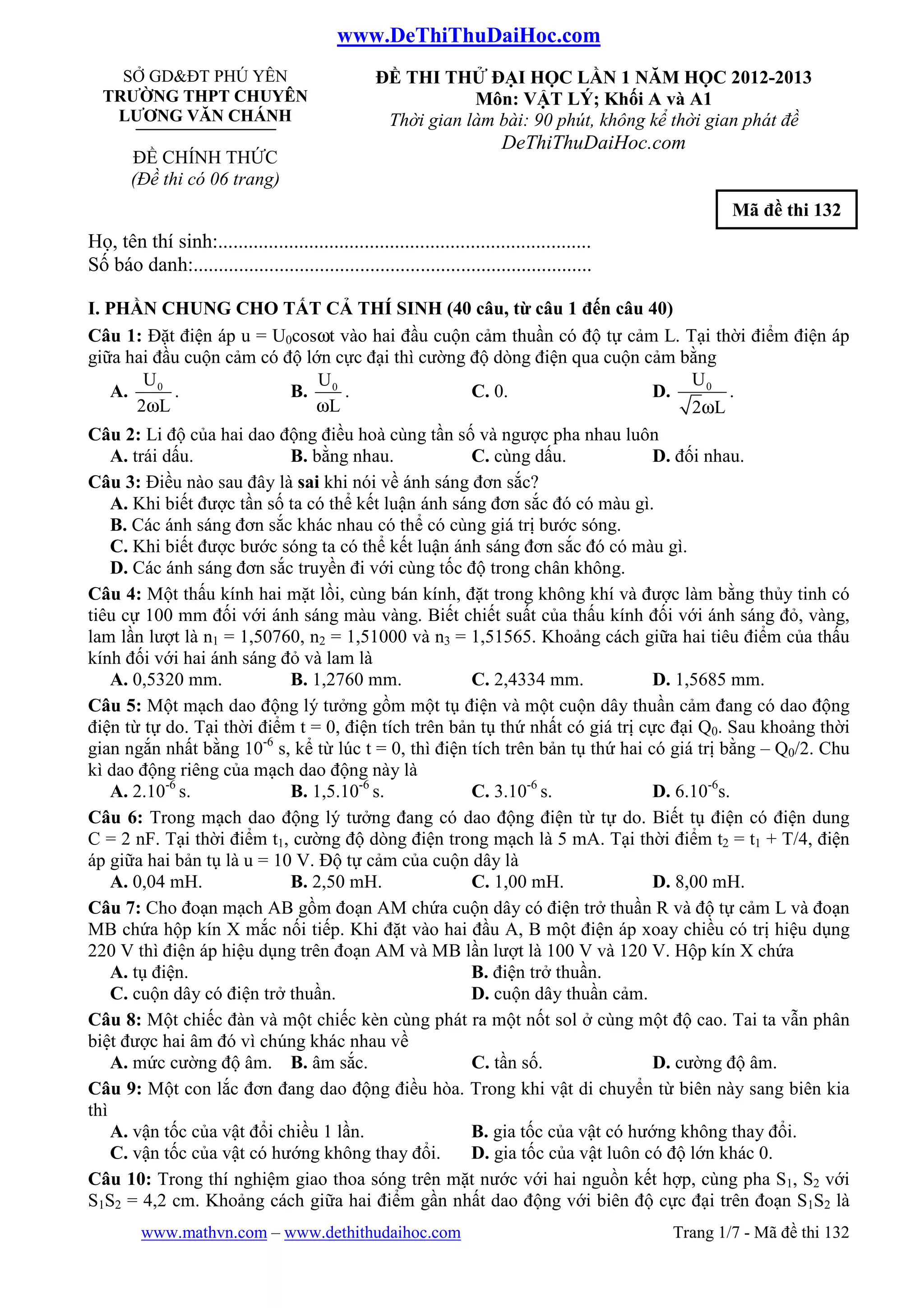 www.DeThiThuDaiHoc.com
www.mathvn.com – www.dethithudaihoc.com Trang 1/7 - Mã đề thi 132
SỞ GD&ĐT PHÚ YÊN
TRƯỜNG THPT CHUYÊN
LƯƠNG VĂN CHÁNH
ĐỀ CHÍNH THỨC
(Đề thi có 06 trang)
ĐỀ THI THỬ ĐẠI HỌC LẦN 1 NĂM HỌC 2012-2013
Môn: VẬT LÝ; Khối A và A1
Thời gian làm bài: 90 phút, không kể thời gian phát đề
DeThiThuDaiHoc.com
Mã đề thi 132
Họ, tên thí sinh:..........................................................................
Số báo danh:...............................................................................
I. PHẦN CHUNG CHO TẤT CẢ THÍ SINH (40 câu, từ câu 1 đến câu 40)
Câu 1: Đặt điện áp u = U0cosωt vào hai đầu cuộn cảm thuần có độ tự cảm L. Tại thời điểm điện áp
giữa hai đầu cuộn cảm có độ lớn cực đại thì cường độ dòng điện qua cuộn cảm bằng
A. 0U
2 Lω
. B. 0U
Lω
. C. 0. D. 0U
2 Lω
.
Câu 2: Li độ của hai dao động điều hoà cùng tần số và ngược pha nhau luôn
A. trái dấu. B. bằng nhau. C. cùng dấu. D. đối nhau.
Câu 3: Điều nào sau đây là sai khi nói về ánh sáng đơn sắc?
A. Khi biết được tần số ta có thể kết luận ánh sáng đơn sắc đó có màu gì.
B. Các ánh sáng đơn sắc khác nhau có thể có cùng giá trị bước sóng.
C. Khi biết được bước sóng ta có thể kết luận ánh sáng đơn sắc đó có màu gì.
D. Các ánh sáng đơn sắc truyền đi với cùng tốc độ trong chân không.
Câu 4: Một thấu kính hai mặt lồi, cùng bán kính, đặt trong không khí và được làm bằng thủy tinh có
tiêu cự 100 mm đối với ánh sáng màu vàng. Biết chiết suất của thấu kính đối với ánh sáng đỏ, vàng,
lam lần lượt là n1 = 1,50760, n2 = 1,51000 và n3 = 1,51565. Khoảng cách giữa hai tiêu điểm của thấu
kính đối với hai ánh sáng đỏ và lam là
A. 0,5320 mm. B. 1,2760 mm. C. 2,4334 mm. D. 1,5685 mm.
Câu 5: Một mạch dao động lý tưởng gồm một tụ điện và một cuộn dây thuần cảm đang có dao động
điện từ tự do. Tại thời điểm t = 0, điện tích trên bản tụ thứ nhất có giá trị cực đại Q0. Sau khoảng thời
gian ngắn nhất bằng 10-6
s, kể từ lúc t = 0, thì điện tích trên bản tụ thứ hai có giá trị bằng – Q0/2. Chu
kì dao động riêng của mạch dao động này là
A. 2.10-6
s. B. 1,5.10-6
s. C. 3.10-6
s. D. 6.10-6
s.
Câu 6: Trong mạch dao động lý tưởng đang có dao động điện từ tự do. Biết tụ điện có điện dung
C = 2 nF. Tại thời điểm t1, cường độ dòng điện trong mạch là 5 mA. Tại thời điểm t2 = t1 + T/4, điện
áp giữa hai bản tụ là u = 10 V. Độ tự cảm của cuộn dây là
A. 0,04 mH. B. 2,50 mH. C. 1,00 mH. D. 8,00 mH.
Câu 7: Cho đoạn mạch AB gồm đoạn AM chứa cuộn dây có điện trở thuần R và độ tự cảm L và đoạn
MB chứa hộp kín X mắc nối tiếp. Khi đặt vào hai đầu A, B một điện áp xoay chiều có trị hiệu dụng
220 V thì điện áp hiệu dụng trên đoạn AM và MB lần lượt là 100 V và 120 V. Hộp kín X chứa
A. tụ điện. B. điện trở thuần.
C. cuộn dây có điện trở thuần. D. cuộn dây thuần cảm.
Câu 8: Một chiếc đàn và một chiếc kèn cùng phát ra một nốt sol ở cùng một độ cao. Tai ta vẫn phân
biệt được hai âm đó vì chúng khác nhau về
A. mức cường độ âm. B. âm sắc. C. tần số. D. cường độ âm.
Câu 9: Một con lắc đơn đang dao động điều hòa. Trong khi vật di chuyển từ biên này sang biên kia
thì
A. vận tốc của vật đổi chiều 1 lần. B. gia tốc của vật có hướng không thay đổi.
C. vận tốc của vật có hướng không thay đổi. D. gia tốc của vật luôn có độ lớn khác 0.
Câu 10: Trong thí nghiệm giao thoa sóng trên mặt nước với hai nguồn kết hợp, cùng pha S1, S2 với
S1S2 = 4,2 cm. Khoảng cách giữa hai điểm gần nhất dao động với biên độ cực đại trên đoạn S1S2 là
 