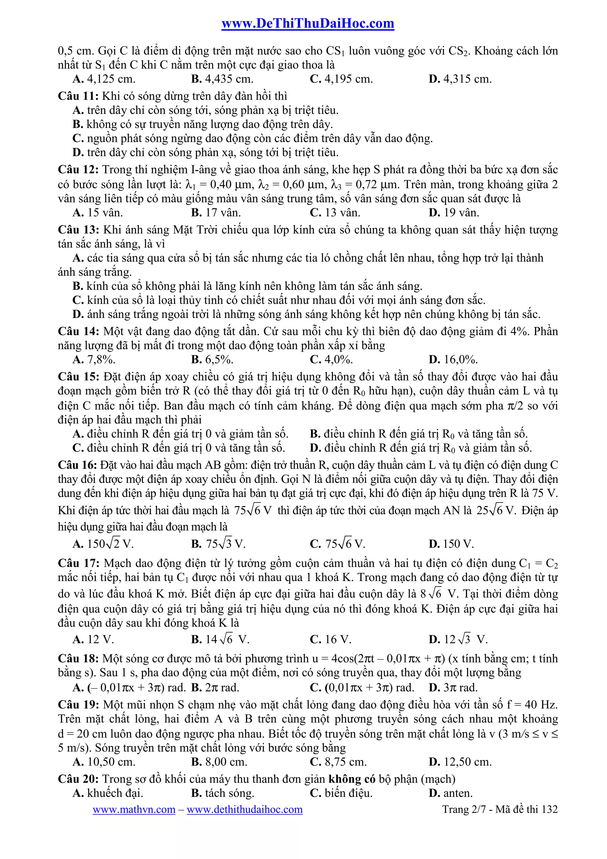 www.DeThiThuDaiHoc.com
www.mathvn.com – www.dethithudaihoc.com Trang 2/7 - Mã đề thi 132
0,5 cm. Gọi C là điểm di động trên mặt nước sao cho CS1 luôn vuông góc với CS2. Khoảng cách lớn
nhất từ S1 đến C khi C nằm trên một cực đại giao thoa là
A. 4,125 cm. B. 4,435 cm. C. 4,195 cm. D. 4,315 cm.
Câu 11: Khi có sóng dừng trên dây đàn hồi thì
A. trên dây chỉ còn sóng tới, sóng phản xạ bị triệt tiêu.
B. không có sự truyền năng lượng dao động trên dây.
C. nguồn phát sóng ngừng dao động còn các điểm trên dây vẫn dao động.
D. trên dây chỉ còn sóng phản xạ, sóng tới bị triệt tiêu.
Câu 12: Trong thí nghiệm I-âng về giao thoa ánh sáng, khe hẹp S phát ra đồng thời ba bức xạ đơn sắc
có bước sóng lần lượt là: λ1 = 0,40 µm, λ2 = 0,60 µm, λ3 = 0,72 µm. Trên màn, trong khoảng giữa 2
vân sáng liên tiếp có màu giống màu vân sáng trung tâm, số vân sáng đơn sắc quan sát được là
A. 15 vân. B. 17 vân. C. 13 vân. D. 19 vân.
Câu 13: Khi ánh sáng Mặt Trời chiếu qua lớp kính cửa sổ chúng ta không quan sát thấy hiện tượng
tán sắc ánh sáng, là vì
A. các tia sáng qua cửa sổ bị tán sắc nhưng các tia ló chồng chất lên nhau, tổng hợp trở lại thành
ánh sáng trắng.
B. kính của sổ không phải là lăng kính nên không làm tán sắc ánh sáng.
C. kính của sổ là loại thủy tinh có chiết suất như nhau đối với mọi ánh sáng đơn sắc.
D. ánh sáng trắng ngoài trời là những sóng ánh sáng không kết hợp nên chúng không bị tán sắc.
Câu 14: Một vật đang dao động tắt dần. Cứ sau mỗi chu kỳ thì biên độ dao động giảm đi 4%. Phần
năng lượng đã bị mất đi trong một dao động toàn phần xấp xỉ bằng
A. 7,8%. B. 6,5%. C. 4,0%. D. 16,0%.
Câu 15: Đặt điện áp xoay chiều có giá trị hiệu dụng không đổi và tần số thay đổi được vào hai đầu
đoạn mạch gồm biến trở R (có thể thay đổi giá trị từ 0 đến R0 hữu hạn), cuộn dây thuần cảm L và tụ
điện C mắc nối tiếp. Ban đầu mạch có tính cảm kháng. Để dòng điện qua mạch sớm pha π/2 so với
điện áp hai đầu mạch thì phải
A. điều chỉnh R đến giá trị 0 và giảm tần số. B. điều chỉnh R đến giá trị R0 và tăng tần số.
C. điều chỉnh R đến giá trị 0 và tăng tần số. D. điều chỉnh R đến giá trị R0 và giảm tần số.
Câu 16: Đặt vào hai đầu mạch AB gồm: điện trở thuần R, cuộn dây thuần cảm L và tụ điện có điện dung C
thay đổi được một điện áp xoay chiều ổn định. Gọi N là điểm nối giữa cuộn dây và tụ điện. Thay đổi điện
dung đến khi điện áp hiệu dụng giữa hai bản tụ đạt giá trị cực đại, khi đó điện áp hiệu dụng trên R là 75 V.
Khi điện áp tức thời hai đầu mạch là 75 6 V thì điện áp tức thời của đoạn mạch AN là 25 6 V. Điện áp
hiệu dụng giữa hai đầu đoạn mạch là
A. 150 2 V. B. 75 3 V. C. 75 6 V. D. 150 V.
Câu 17: Mạch dao động điện từ lý tưởng gồm cuộn cảm thuần và hai tụ điện có điện dung C1 = C2
mắc nối tiếp, hai bản tụ C1 được nối với nhau qua 1 khoá K. Trong mạch đang có dao động điện từ tự
do và lúc đầu khoá K mở. Biết điện áp cực đại giữa hai đầu cuộn dây là 8 6 V. Tại thời điểm dòng
điện qua cuộn dây có giá trị bằng giá trị hiệu dụng của nó thì đóng khoá K. Điện áp cực đại giữa hai
đầu cuộn dây sau khi đóng khoá K là
A. 12 V. B. 14 6 V. C. 16 V. D. 12 3 V.
Câu 18: Một sóng cơ được mô tả bởi phương trình u = 4cos(2πt – 0,01πx + π) (x tính bằng cm; t tính
bằng s). Sau 1 s, pha dao động của một điểm, nơi có sóng truyền qua, thay đổi một lượng bằng
A. (– 0,01πx + 3π) rad. B. 2π rad. C. (0,01πx + 3π) rad. D. 3π rad.
Câu 19: Một mũi nhọn S chạm nhẹ vào mặt chất lỏng đang dao động điều hòa với tần số f = 40 Hz.
Trên mặt chất lỏng, hai điểm A và B trên cùng một phương truyền sóng cách nhau một khoảng
d = 20 cm luôn dao động ngược pha nhau. Biết tốc độ truyền sóng trên mặt chất lỏng là v (3 m/s ≤ v ≤
5 m/s). Sóng truyền trên mặt chất lỏng với bước sóng bằng
A. 10,50 cm. B. 8,00 cm. C. 8,75 cm. D. 12,50 cm.
Câu 20: Trong sơ đồ khối của máy thu thanh đơn giản không có bộ phận (mạch)
A. khuếch đại. B. tách sóng. C. biến điệu. D. anten.
 