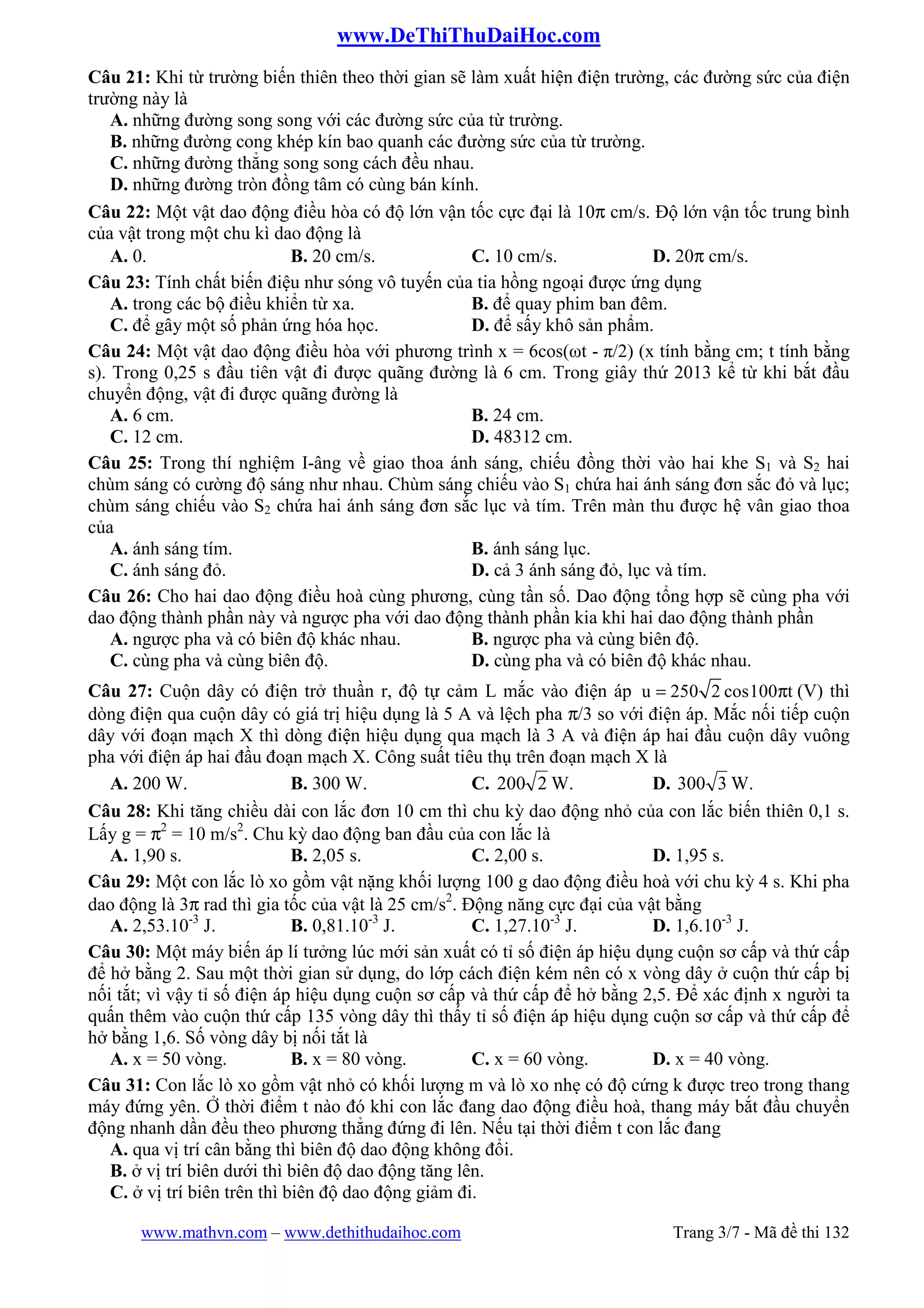 www.DeThiThuDaiHoc.com
www.mathvn.com – www.dethithudaihoc.com Trang 3/7 - Mã đề thi 132
Câu 21: Khi từ trường biến thiên theo thời gian sẽ làm xuất hiện điện trường, các đường sức của điện
trường này là
A. những đường song song với các đường sức của từ trường.
B. những đường cong khép kín bao quanh các đường sức của từ trường.
C. những đường thẳng song song cách đều nhau.
D. những đường tròn đồng tâm có cùng bán kính.
Câu 22: Một vật dao động điều hòa có độ lớn vận tốc cực đại là 10π cm/s. Độ lớn vận tốc trung bình
của vật trong một chu kì dao động là
A. 0. B. 20 cm/s. C. 10 cm/s. D. 20π cm/s.
Câu 23: Tính chất biến điệu như sóng vô tuyến của tia hồng ngoại được ứng dụng
A. trong các bộ điều khiển từ xa. B. để quay phim ban đêm.
C. để gây một số phản ứng hóa học. D. để sấy khô sản phẩm.
Câu 24: Một vật dao động điều hòa với phương trình x = 6cos(ωt - π/2) (x tính bằng cm; t tính bằng
s). Trong 0,25 s đầu tiên vật đi được quãng đường là 6 cm. Trong giây thứ 2013 kể từ khi bắt đầu
chuyển động, vật đi được quãng đường là
A. 6 cm. B. 24 cm.
C. 12 cm. D. 48312 cm.
Câu 25: Trong thí nghiệm I-âng về giao thoa ánh sáng, chiếu đồng thời vào hai khe S1 và S2 hai
chùm sáng có cường độ sáng như nhau. Chùm sáng chiếu vào S1 chứa hai ánh sáng đơn sắc đỏ và lục;
chùm sáng chiếu vào S2 chứa hai ánh sáng đơn sắc lục và tím. Trên màn thu được hệ vân giao thoa
của
A. ánh sáng tím. B. ánh sáng lục.
C. ánh sáng đỏ. D. cả 3 ánh sáng đỏ, lục và tím.
Câu 26: Cho hai dao động điều hoà cùng phương, cùng tần số. Dao động tổng hợp sẽ cùng pha với
dao động thành phần này và ngược pha với dao động thành phần kia khi hai dao động thành phần
A. ngược pha và có biên độ khác nhau. B. ngược pha và cùng biên độ.
C. cùng pha và cùng biên độ. D. cùng pha và có biên độ khác nhau.
Câu 27: Cuộn dây có điện trở thuần r, độ tự cảm L mắc vào điện áp u 250 2 cos100 t= π (V) thì
dòng điện qua cuộn dây có giá trị hiệu dụng là 5 A và lệch pha π/3 so với điện áp. Mắc nối tiếp cuộn
dây với đoạn mạch X thì dòng điện hiệu dụng qua mạch là 3 A và điện áp hai đầu cuộn dây vuông
pha với điện áp hai đầu đoạn mạch X. Công suất tiêu thụ trên đoạn mạch X là
A. 200 W. B. 300 W. C. 2200 W. D. 3300 W.
Câu 28: Khi tăng chiều dài con lắc đơn 10 cm thì chu kỳ dao động nhỏ của con lắc biến thiên 0,1 s.
Lấy g = π2
= 10 m/s2
. Chu kỳ dao động ban đầu của con lắc là
A. 1,90 s. B. 2,05 s. C. 2,00 s. D. 1,95 s.
Câu 29: Một con lắc lò xo gồm vật nặng khối lượng 100 g dao động điều hoà với chu kỳ 4 s. Khi pha
dao động là 3π rad thì gia tốc của vật là 25 cm/s2
. Động năng cực đại của vật bằng
A. 2,53.10-3
J. B. 0,81.10-3
J. C. 1,27.10-3
J. D. 1,6.10-3
J.
Câu 30: Một máy biến áp lí tưởng lúc mới sản xuất có tỉ số điện áp hiệu dụng cuộn sơ cấp và thứ cấp
để hở bằng 2. Sau một thời gian sử dụng, do lớp cách điện kém nên có x vòng dây ở cuộn thứ cấp bị
nối tắt; vì vậy tỉ số điện áp hiệu dụng cuộn sơ cấp và thứ cấp để hở bằng 2,5. Để xác định x người ta
quấn thêm vào cuộn thứ cấp 135 vòng dây thì thấy tỉ số điện áp hiệu dụng cuộn sơ cấp và thứ cấp để
hở bằng 1,6. Số vòng dây bị nối tắt là
A. x = 50 vòng. B. x = 80 vòng. C. x = 60 vòng. D. x = 40 vòng.
Câu 31: Con lắc lò xo gồm vật nhỏ có khối lượng m và lò xo nhẹ có độ cứng k được treo trong thang
máy đứng yên. Ở thời điểm t nào đó khi con lắc đang dao động điều hoà, thang máy bắt đầu chuyển
động nhanh dần đều theo phương thẳng đứng đi lên. Nếu tại thời điểm t con lắc đang
A. qua vị trí cân bằng thì biên độ dao động không đổi.
B. ở vị trí biên dưới thì biên độ dao động tăng lên.
C. ở vị trí biên trên thì biên độ dao động giảm đi.
 