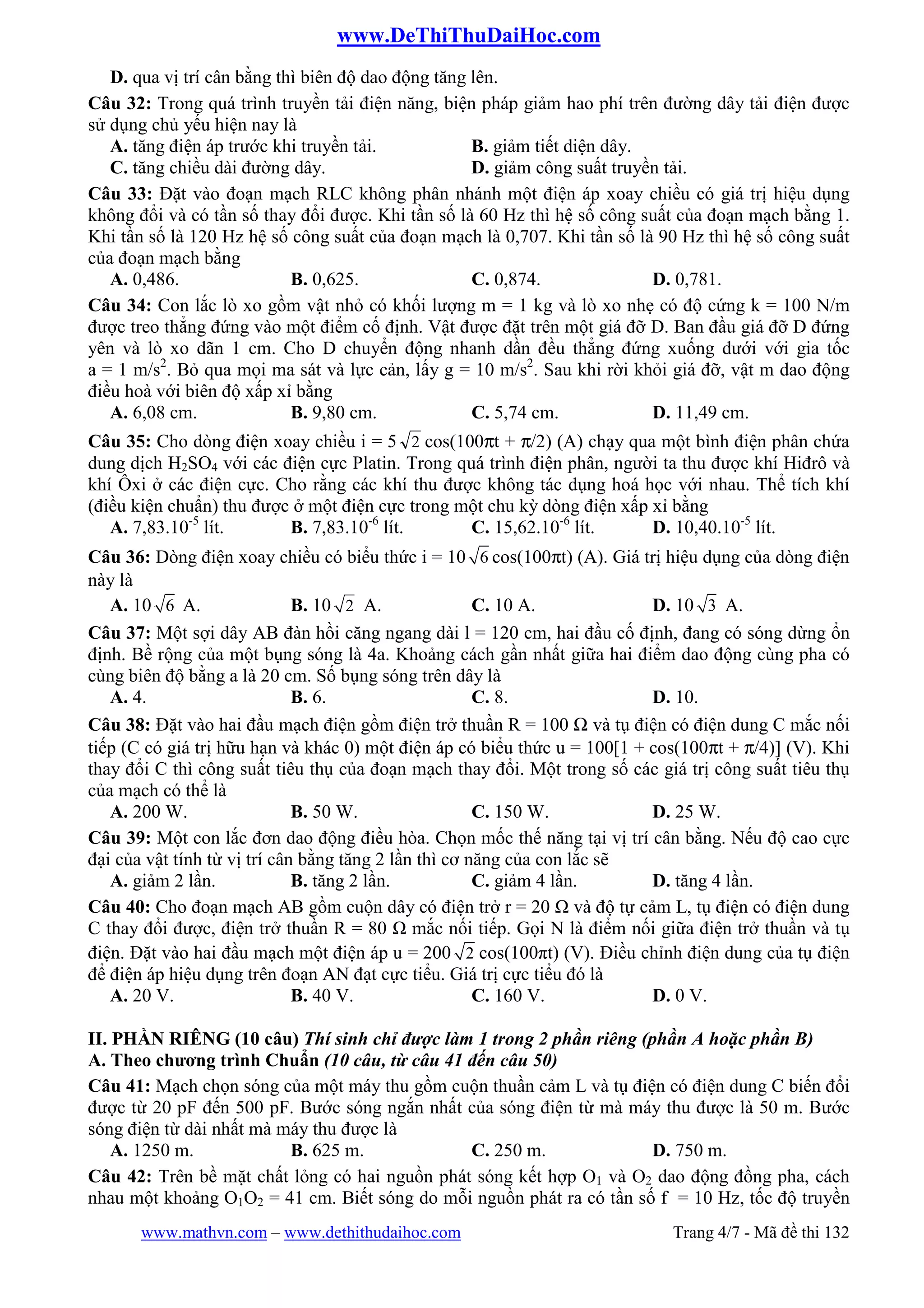 www.DeThiThuDaiHoc.com
www.mathvn.com – www.dethithudaihoc.com Trang 4/7 - Mã đề thi 132
D. qua vị trí cân bằng thì biên độ dao động tăng lên.
Câu 32: Trong quá trình truyền tải điện năng, biện pháp giảm hao phí trên đường dây tải điện được
sử dụng chủ yếu hiện nay là
A. tăng điện áp trước khi truyền tải. B. giảm tiết diện dây.
C. tăng chiều dài đường dây. D. giảm công suất truyền tải.
Câu 33: Đặt vào đoạn mạch RLC không phân nhánh một điện áp xoay chiều có giá trị hiệu dụng
không đổi và có tần số thay đổi được. Khi tần số là 60 Hz thì hệ số công suất của đoạn mạch bằng 1.
Khi tần số là 120 Hz hệ số công suất của đoạn mạch là 0,707. Khi tần số là 90 Hz thì hệ số công suất
của đoạn mạch bằng
A. 0,486. B. 0,625. C. 0,874. D. 0,781.
Câu 34: Con lắc lò xo gồm vật nhỏ có khối lượng m = 1 kg và lò xo nhẹ có độ cứng k = 100 N/m
được treo thẳng đứng vào một điểm cố định. Vật được đặt trên một giá đỡ D. Ban đầu giá đỡ D đứng
yên và lò xo dãn 1 cm. Cho D chuyển động nhanh dần đều thẳng đứng xuống dưới với gia tốc
a = 1 m/s2
. Bỏ qua mọi ma sát và lực cản, lấy g = 10 m/s2
. Sau khi rời khỏi giá đỡ, vật m dao động
điều hoà với biên độ xấp xỉ bằng
A. 6,08 cm. B. 9,80 cm. C. 5,74 cm. D. 11,49 cm.
Câu 35: Cho dòng điện xoay chiều i = 5 2 cos(100πt + π/2) (A) chạy qua một bình điện phân chứa
dung dịch H2SO4 với các điện cực Platin. Trong quá trình điện phân, người ta thu được khí Hiđrô và
khí Ôxi ở các điện cực. Cho rằng các khí thu được không tác dụng hoá học với nhau. Thể tích khí
(điều kiện chuẩn) thu được ở một điện cực trong một chu kỳ dòng điện xấp xỉ bằng
A. 7,83.10-5
lít. B. 7,83.10-6
lít. C. 15,62.10-6
lít. D. 10,40.10-5
lít.
Câu 36: Dòng điện xoay chiều có biểu thức i = 10 6 cos(100πt) (A). Giá trị hiệu dụng của dòng điện
này là
A. 10 6 A. B. 10 2 A. C. 10 A. D. 10 3 A.
Câu 37: Một sợi dây AB đàn hồi căng ngang dài l = 120 cm, hai đầu cố định, đang có sóng dừng ổn
định. Bề rộng của một bụng sóng là 4a. Khoảng cách gần nhất giữa hai điểm dao động cùng pha có
cùng biên độ bằng a là 20 cm. Số bụng sóng trên dây là
A. 4. B. 6. C. 8. D. 10.
Câu 38: Đặt vào hai đầu mạch điện gồm điện trở thuần R = 100 Ω và tụ điện có điện dung C mắc nối
tiếp (C có giá trị hữu hạn và khác 0) một điện áp có biểu thức u = 100[1 + cos(100πt + π/4)] (V). Khi
thay đổi C thì công suất tiêu thụ của đoạn mạch thay đổi. Một trong số các giá trị công suất tiêu thụ
của mạch có thể là
A. 200 W. B. 50 W. C. 150 W. D. 25 W.
Câu 39: Một con lắc đơn dao động điều hòa. Chọn mốc thế năng tại vị trí cân bằng. Nếu độ cao cực
đại của vật tính từ vị trí cân bằng tăng 2 lần thì cơ năng của con lắc sẽ
A. giảm 2 lần. B. tăng 2 lần. C. giảm 4 lần. D. tăng 4 lần.
Câu 40: Cho đoạn mạch AB gồm cuộn dây có điện trở r = 20 và độ tự cảm L, tụ điện có điện dung
C thay đổi được, điện trở thuần R = 80 mắc nối tiếp. Gọi N là điểm nối giữa điện trở thuần và tụ
điện. Đặt vào hai đầu mạch một điện áp u = 200 2 cos(100πt) (V). Điều chỉnh điện dung của tụ điện
để điện áp hiệu dụng trên đoạn AN đạt cực tiểu. Giá trị cực tiểu đó là
A. 20 V. B. 40 V. C. 160 V. D. 0 V.
II. PHẦN RIÊNG (10 câu) Thí sinh chỉ được làm 1 trong 2 phần riêng (phần A hoặc phần B)
A. Theo chương trình Chuẩn (10 câu, từ câu 41 đến câu 50)
Câu 41: Mạch chọn sóng của một máy thu gồm cuộn thuần cảm L và tụ điện có điện dung C biến đổi
được từ 20 pF đến 500 pF. Bước sóng ngắn nhất của sóng điện từ mà máy thu được là 50 m. Bước
sóng điện từ dài nhất mà máy thu được là
A. 1250 m. B. 625 m. C. 250 m. D. 750 m.
Câu 42: Trên bề mặt chất lỏng có hai nguồn phát sóng kết hợp O1 và O2 dao động đồng pha, cách
nhau một khoảng O1O2 = 41 cm. Biết sóng do mỗi nguồn phát ra có tần số f = 10 Hz, tốc độ truyền
 