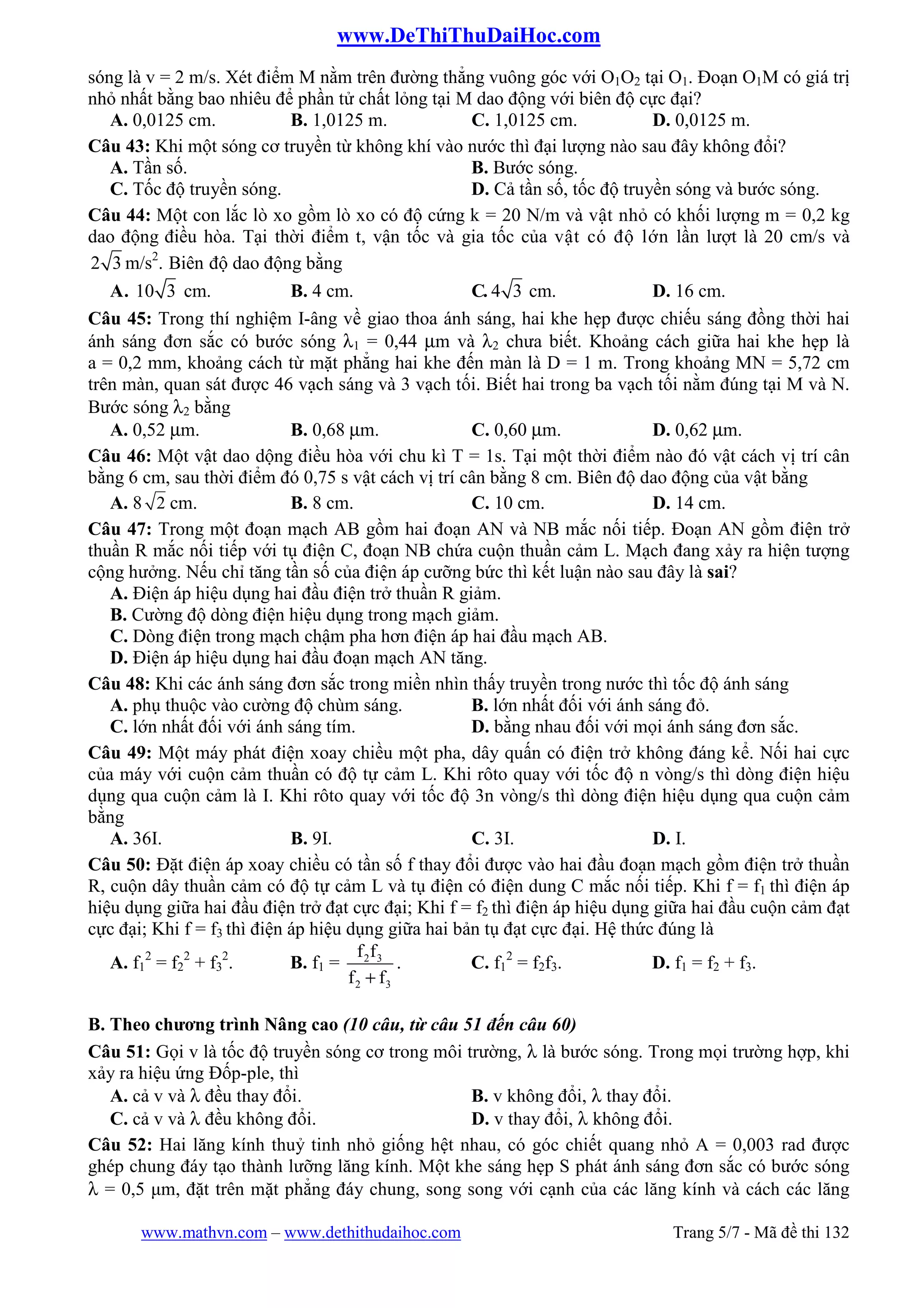 www.DeThiThuDaiHoc.com
www.mathvn.com – www.dethithudaihoc.com Trang 5/7 - Mã đề thi 132
sóng là v = 2 m/s. Xét điểm M nằm trên đường thẳng vuông góc với O1O2 tại O1. Đoạn O1M có giá trị
nhỏ nhất bằng bao nhiêu để phần tử chất lỏng tại M dao động với biên độ cực đại?
A. 0,0125 cm. B. 1,0125 m. C. 1,0125 cm. D. 0,0125 m.
Câu 43: Khi một sóng cơ truyền từ không khí vào nước thì đại lượng nào sau đây không đổi?
A. Tần số. B. Bước sóng.
C. Tốc độ truyền sóng. D. Cả tần số, tốc độ truyền sóng và bước sóng.
Câu 44: Một con lắc lò xo gồm lò xo có độ cứng k = 20 N/m và vật nhỏ có khối lượng m = 0,2 kg
dao động điều hòa. Tại thời điểm t, vận tốc và gia tốc của vật có độ lớn lần lượt là 20 cm/s và
2 3 m/s2
. Biên độ dao động bằng
A. 10 3 cm. B. 4 cm. C. 4 3 cm. D. 16 cm.
Câu 45: Trong thí nghiệm I-âng về giao thoa ánh sáng, hai khe hẹp được chiếu sáng đồng thời hai
ánh sáng đơn sắc có bước sóng λ1 = 0,44 µm và λ2 chưa biết. Khoảng cách giữa hai khe hẹp là
a = 0,2 mm, khoảng cách từ mặt phẳng hai khe đến màn là D = 1 m. Trong khoảng MN = 5,72 cm
trên màn, quan sát được 46 vạch sáng và 3 vạch tối. Biết hai trong ba vạch tối nằm đúng tại M và N.
Bước sóng λ2 bằng
A. 0,52 µm. B. 0,68 µm. C. 0,60 µm. D. 0,62 µm.
Câu 46: Một vật dao dộng điều hòa với chu kì T = 1s. Tại một thời điểm nào đó vật cách vị trí cân
bằng 6 cm, sau thời điểm đó 0,75 s vật cách vị trí cân bằng 8 cm. Biên độ dao động của vật bằng
A. 8 2 cm. B. 8 cm. C. 10 cm. D. 14 cm.
Câu 47: Trong một đoạn mạch AB gồm hai đoạn AN và NB mắc nối tiếp. Đoạn AN gồm điện trở
thuần R mắc nối tiếp với tụ điện C, đoạn NB chứa cuộn thuần cảm L. Mạch đang xảy ra hiện tượng
cộng hưởng. Nếu chỉ tăng tần số của điện áp cưỡng bức thì kết luận nào sau đây là sai?
A. Điện áp hiệu dụng hai đầu điện trở thuần R giảm.
B. Cường độ dòng điện hiệu dụng trong mạch giảm.
C. Dòng điện trong mạch chậm pha hơn điện áp hai đầu mạch AB.
D. Điện áp hiệu dụng hai đầu đoạn mạch AN tăng.
Câu 48: Khi các ánh sáng đơn sắc trong miền nhìn thấy truyền trong nước thì tốc độ ánh sáng
A. phụ thuộc vào cường độ chùm sáng. B. lớn nhất đối với ánh sáng đỏ.
C. lớn nhất đối với ánh sáng tím. D. bằng nhau đối với mọi ánh sáng đơn sắc.
Câu 49: Một máy phát điện xoay chiều một pha, dây quấn có điện trở không đáng kể. Nối hai cực
của máy với cuộn cảm thuần có độ tự cảm L. Khi rôto quay với tốc độ n vòng/s thì dòng điện hiệu
dụng qua cuộn cảm là I. Khi rôto quay với tốc độ 3n vòng/s thì dòng điện hiệu dụng qua cuộn cảm
bằng
A. 36I. B. 9I. C. 3I. D. I.
Câu 50: Đặt điện áp xoay chiều có tần số f thay đổi được vào hai đầu đoạn mạch gồm điện trở thuần
R, cuộn dây thuần cảm có độ tự cảm L và tụ điện có điện dung C mắc nối tiếp. Khi f = f1 thì điện áp
hiệu dụng giữa hai đầu điện trở đạt cực đại; Khi f = f2 thì điện áp hiệu dụng giữa hai đầu cuộn cảm đạt
cực đại; Khi f = f3 thì điện áp hiệu dụng giữa hai bản tụ đạt cực đại. Hệ thức đúng là
A. f1
2
= f2
2
+ f3
2
. B. f1 = 2 3
2 3
f f
f f+
. C. f1
2
= f2f3. D. f1 = f2 + f3.
B. Theo chương trình Nâng cao (10 câu, từ câu 51 đến câu 60)
Câu 51: Gọi v là tốc độ truyền sóng cơ trong môi trường, λ là bước sóng. Trong mọi trường hợp, khi
xảy ra hiệu ứng Đốp-ple, thì
A. cả v và λ đều thay đổi. B. v không đổi, λ thay đổi.
C. cả v và λ đều không đổi. D. v thay đổi, λ không đổi.
Câu 52: Hai lăng kính thuỷ tinh nhỏ giống hệt nhau, có góc chiết quang nhỏ A = 0,003 rad được
ghép chung đáy tạo thành lưỡng lăng kính. Một khe sáng hẹp S phát ánh sáng đơn sắc có bước sóng
λ = 0,5 µm, đặt trên mặt phẳng đáy chung, song song với cạnh của các lăng kính và cách các lăng
 