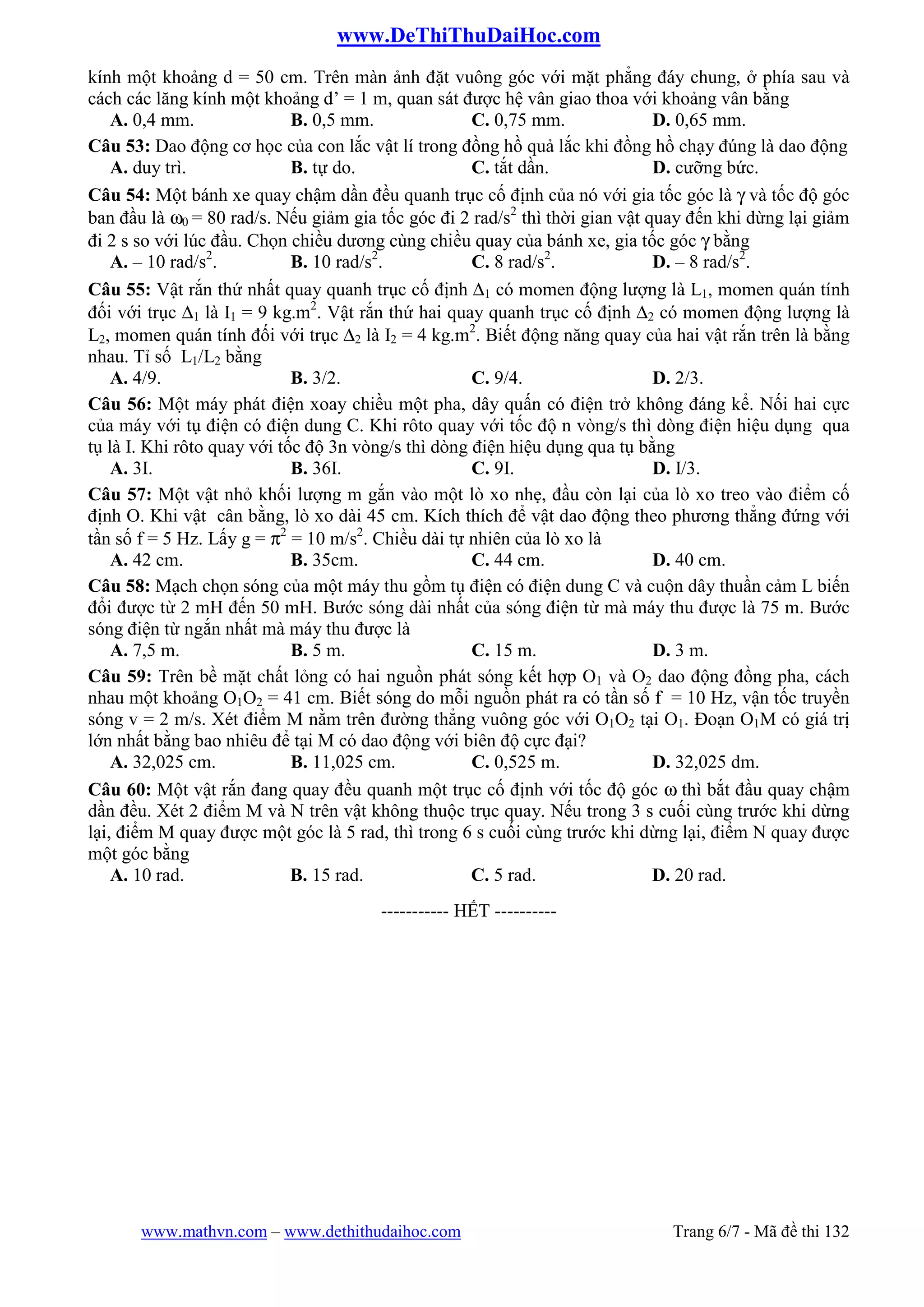 www.DeThiThuDaiHoc.com
www.mathvn.com – www.dethithudaihoc.com Trang 6/7 - Mã đề thi 132
kính một khoảng d = 50 cm. Trên màn ảnh đặt vuông góc với mặt phẳng đáy chung, ở phía sau và
cách các lăng kính một khoảng d’ = 1 m, quan sát được hệ vân giao thoa với khoảng vân bằng
A. 0,4 mm. B. 0,5 mm. C. 0,75 mm. D. 0,65 mm.
Câu 53: Dao động cơ học của con lắc vật lí trong đồng hồ quả lắc khi đồng hồ chạy đúng là dao động
A. duy trì. B. tự do. C. tắt dần. D. cưỡng bức.
Câu 54: Một bánh xe quay chậm dần đều quanh trục cố định của nó với gia tốc góc là γ và tốc độ góc
ban đầu là ω0 = 80 rad/s. Nếu giảm gia tốc góc đi 2 rad/s2
thì thời gian vật quay đến khi dừng lại giảm
đi 2 s so với lúc đầu. Chọn chiều dương cùng chiều quay của bánh xe, gia tốc góc γ bằng
A. – 10 rad/s2
. B. 10 rad/s2
. C. 8 rad/s2
. D. – 8 rad/s2
.
Câu 55: Vật rắn thứ nhất quay quanh trục cố định ∆1 có momen động lượng là L1, momen quán tính
đối với trục ∆1 là I1 = 9 kg.m2
. Vật rắn thứ hai quay quanh trục cố định ∆2 có momen động lượng là
L2, momen quán tính đối với trục ∆2 là I2 = 4 kg.m2
. Biết động năng quay của hai vật rắn trên là bằng
nhau. Tỉ số L1/L2 bằng
A. 4/9. B. 3/2. C. 9/4. D. 2/3.
Câu 56: Một máy phát điện xoay chiều một pha, dây quấn có điện trở không đáng kể. Nối hai cực
của máy với tụ điện có điện dung C. Khi rôto quay với tốc độ n vòng/s thì dòng điện hiệu dụng qua
tụ là I. Khi rôto quay với tốc độ 3n vòng/s thì dòng điện hiệu dụng qua tụ bằng
A. 3I. B. 36I. C. 9I. D. I/3.
Câu 57: Một vật nhỏ khối lượng m gắn vào một lò xo nhẹ, đầu còn lại của lò xo treo vào điểm cố
định O. Khi vật cân bằng, lò xo dài 45 cm. Kích thích để vật dao động theo phương thẳng đứng với
tần số f = 5 Hz. Lấy g = π2
= 10 m/s2
. Chiều dài tự nhiên của lò xo là
A. 42 cm. B. 35cm. C. 44 cm. D. 40 cm.
Câu 58: Mạch chọn sóng của một máy thu gồm tụ điện có điện dung C và cuộn dây thuần cảm L biến
đổi được từ 2 mH đến 50 mH. Bước sóng dài nhất của sóng điện từ mà máy thu được là 75 m. Bước
sóng điện từ ngắn nhất mà máy thu được là
A. 7,5 m. B. 5 m. C. 15 m. D. 3 m.
Câu 59: Trên bề mặt chất lỏng có hai nguồn phát sóng kết hợp O1 và O2 dao động đồng pha, cách
nhau một khoảng O1O2 = 41 cm. Biết sóng do mỗi nguồn phát ra có tần số f = 10 Hz, vận tốc truyền
sóng v = 2 m/s. Xét điểm M nằm trên đường thẳng vuông góc với O1O2 tại O1. Đoạn O1M có giá trị
lớn nhất bằng bao nhiêu để tại M có dao động với biên độ cực đại?
A. 32,025 cm. B. 11,025 cm. C. 0,525 m. D. 32,025 dm.
Câu 60: Một vật rắn đang quay đều quanh một trục cố định với tốc độ góc ω thì bắt đầu quay chậm
dần đều. Xét 2 điểm M và N trên vật không thuộc trục quay. Nếu trong 3 s cuối cùng trước khi dừng
lại, điểm M quay được một góc là 5 rad, thì trong 6 s cuối cùng trước khi dừng lại, điểm N quay được
một góc bằng
A. 10 rad. B. 15 rad. C. 5 rad. D. 20 rad.
-----------------------------------------------
----------- HẾT ----------
 