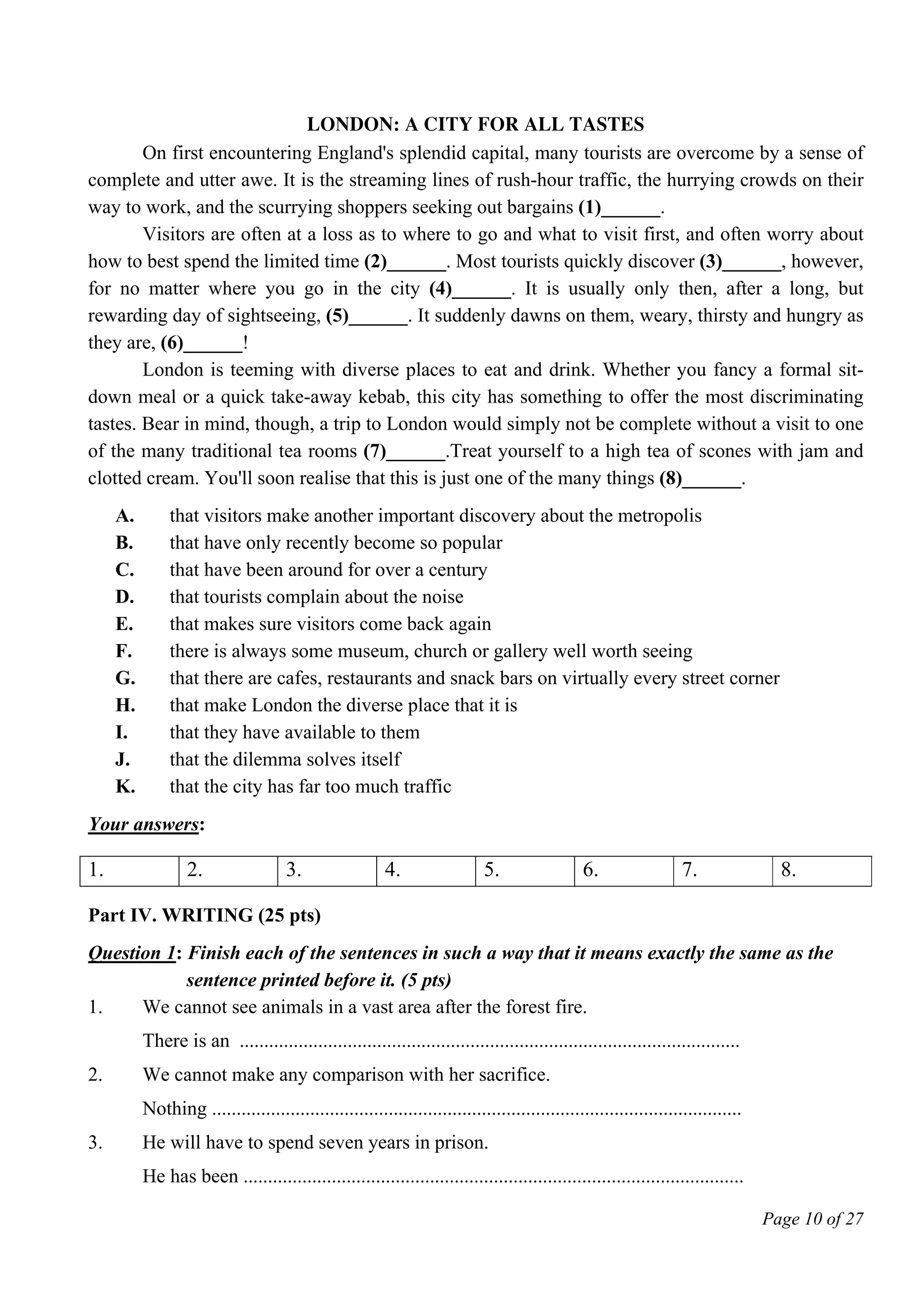 Page 10 of 27
London: A City for All Tastes
On first encountering England's splendid capital, many tourists are overcome by a sense of
complete and utter awe. It is the streaming lines of rush-hour traffic, the hurrying crowds on their
way to work, and the scurrying shoppers seeking out bargains (1)______.
Visitors are often at a loss as to where to go and what to visit first, and often worry about
how to best spend the limited time (2)______. Most tourists quickly discover (3)______, however,
for no matter where you go in the city (4)______. It is usually only then, after a long, but
rewarding day of sightseeing, (5)______. It suddenly dawns on them, weary, thirsty and hungry as
they are, (6)______!
London is teeming with diverse places to eat and drink. Whether you fancy a formal sit-
down meal or a quick take-away kebab, this city has something to offer the most discriminating
tastes. Bear in mind, though, a trip to London would simply not be complete without a visit to one
of the many traditional tea rooms (7)______.Treat yourself to a high tea of scones with jam and
clotted cream. You'll soon realise that this is just one of the many things (8)______.
A. that visitors make another important discovery about the metropolis
B. that have only recently become so popular
C. that have been around for over a century
D. that tourists complain about the noise
E. that makes sure visitors come back again
F. there is always some museum, church or gallery well worth seeing
G. that there are cafes, restaurants and snack bars on virtually every street corner
H. that make London the diverse place that it is
I. that they have available to them
J. that the dilemma solves itself
K. that the city has far too much traffic
Your answers:
1. 2. 3. 4. 5. 6. 7. 8.
Part IV. WRITING (25 pts)
Question 1: Finish each of the sentences in such a way that it means exactly the same as the
sentence printed before it. (5 pts)
1. We cannot see animals in a vast area after the forest fire.
There is an ......................................................................................................
2. We cannot make any comparison with her sacrifice.
Nothing ............................................................................................................
3. He will have to spend seven years in prison.
He has been ......................................................................................................
 