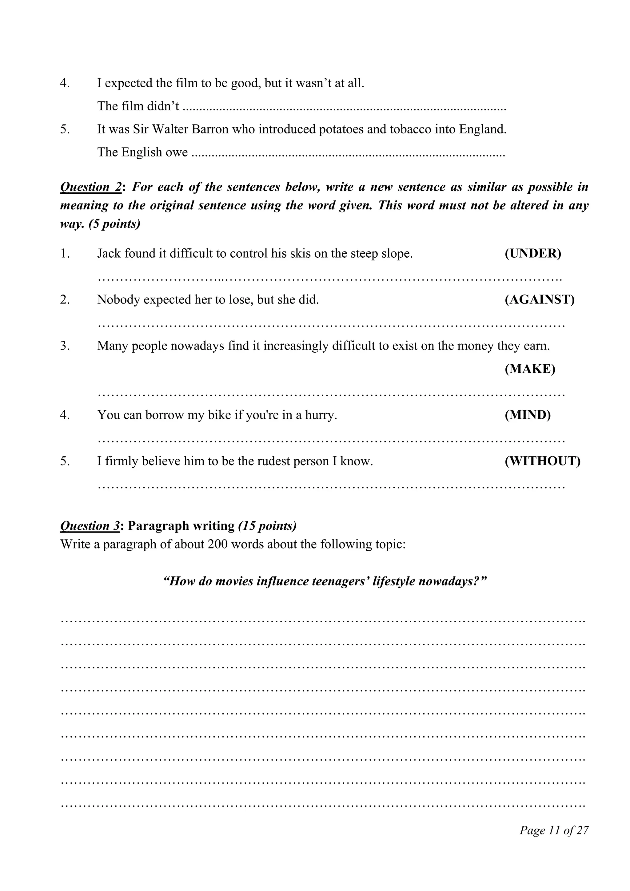 Page 11 of 27
4. I expected the film to be good, but it wasn’t at all.
The film didn’t .................................................................................................
5. It was Sir Walter Barron who introduced potatoes and tobacco into England.
The English owe ..............................................................................................
Question 2: For each of the sentences below, write a new sentence as similar as possible in
meaning to the original sentence using the word given. This word must not be altered in any
way. (5 points)
1. Jack found it difficult to control his skis on the steep slope. (UNDER)
………………………..………………………………………………………………….
2. Nobody expected her to lose, but she did. (AGAINST)
……………………………………………………………………………………………
3. Many people nowadays find it increasingly difficult to exist on the money they earn.
(MAKE)
……………………………………………………………………………………………
4. You can borrow my bike if you're in a hurry. (MIND)
……………………………………………………………………………………………
5. I firmly believe him to be the rudest person I know. (WITHOUT)
……………………………………………………………………………………………
Question 3: Paragraph writing (15 points)
Write a paragraph of about 200 words about the following topic:
“How do movies influence teenagers’ lifestyle nowadays?”
……………………………………………………………………………………………………….
……………………………………………………………………………………………………….
……………………………………………………………………………………………………….
……………………………………………………………………………………………………….
……………………………………………………………………………………………………….
……………………………………………………………………………………………………….
……………………………………………………………………………………………………….
……………………………………………………………………………………………………….
……………………………………………………………………………………………………….
 