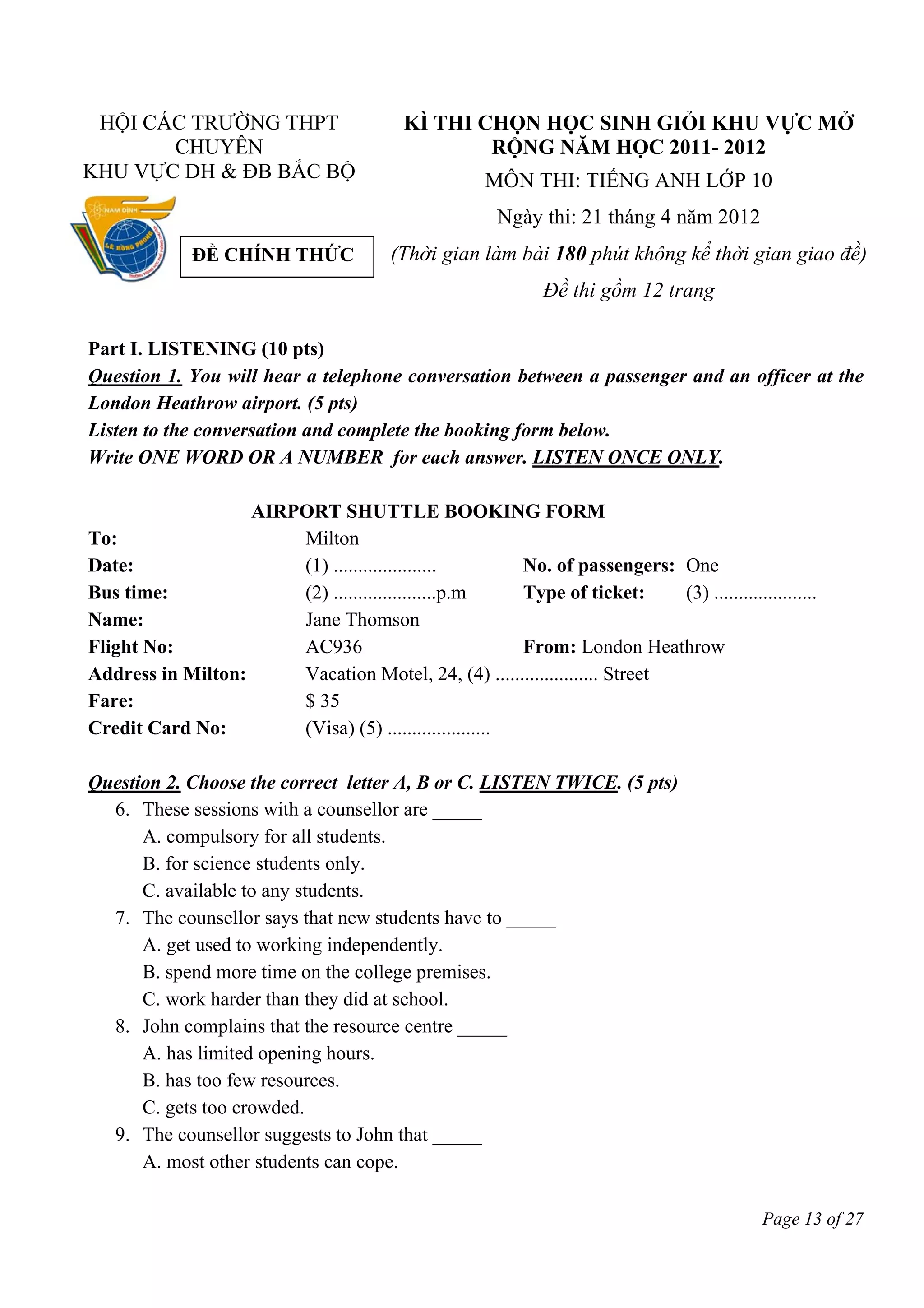 Page 13 of 27
HỘI CÁC TRƯỜNG THPT
CHUYÊN
KHU VỰC DH & ĐB BẮC BỘ
KÌ THI CHỌN HỌC SINH GIỎI KHU VỰC MỞ
RỘNG NĂM HỌC 2011- 2012
MÔN THI: TIẾNG ANH LỚP 10
Ngày thi: 21 tháng 4 năm 2012
(Thời gian làm bài 180 phút không kể thời gian giao đề)
Đề thi gồm 12 trang
Part I. LISTENING (10 pts)
Question 1. You will hear a telephone conversation between a passenger and an officer at the
London Heathrow airport. (5 pts)
Listen to the conversation and complete the booking form below.
Write ONE WORD OR A NUMBER for each answer. LISTEN ONCE ONLY.
AIRPORT SHUTTLE BOOKING FORM
To: Milton
Date: (1) ..................... No. of passengers: One
Bus time: (2) .....................p.m Type of ticket: (3) .....................
Name: Jane Thomson
Flight No: AC936 From: London Heathrow
Address in Milton: Vacation Motel, 24, (4) ..................... Street
Fare: $ 35
Credit Card No: (Visa) (5) .....................
Question 2. Choose the correct letter A, B or C. LISTEN TWICE. (5 pts)
6. These sessions with a counsellor are _____
A. compulsory for all students.
B. for science students only.
C. available to any students.
7. The counsellor says that new students have to _____
A. get used to working independently.
B. spend more time on the college premises.
C. work harder than they did at school.
8. John complains that the resource centre _____
A. has limited opening hours.
B. has too few resources.
C. gets too crowded.
9. The counsellor suggests to John that _____
A. most other students can cope.
ĐỀ CHÍNH THỨC
 