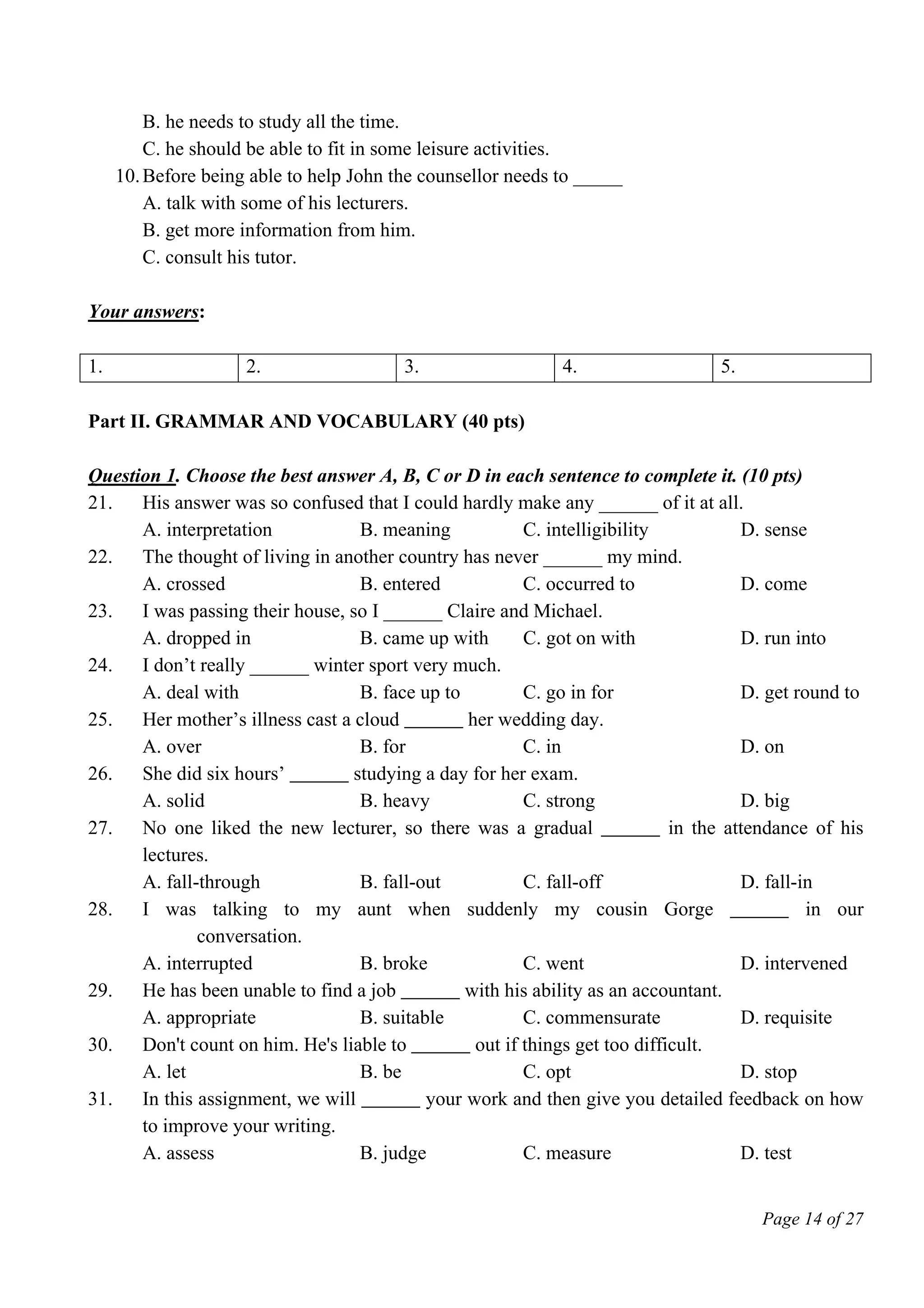 Page 14 of 27
B. he needs to study all the time.
C. he should be able to fit in some leisure activities.
10.Before being able to help John the counsellor needs to _____
A. talk with some of his lecturers.
B. get more information from him.
C. consult his tutor.
Your answers:
1. 2. 3. 4. 5.
Part II. GRAMMAR AND VOCABULARY (40 pts)
Question 1. Choose the best answer A, B, C or D in each sentence to complete it. (10 pts)
21. His answer was so confused that I could hardly make any ______ of it at all.
A. interpretation B. meaning C. intelligibility D. sense
22. The thought of living in another country has never ______ my mind.
A. crossed B. entered C. occurred to D. come
23. I was passing their house, so I ______ Claire and Michael.
A. dropped in B. came up with C. got on with D. run into
24. I don’t really ______ winter sport very much.
A. deal with B. face up to C. go in for D. get round to
25. Her mother’s illness cast a cloud ______ her wedding day.
A. over B. for C. in D. on
26. She did six hours’ ______ studying a day for her exam.
A. solid B. heavy C. strong D. big
27. No one liked the new lecturer, so there was a gradual ______ in the attendance of his
lectures.
A. fall-through B. fall-out C. fall-off D. fall-in
28. I was talking to my aunt when suddenly my cousin Gorge ______ in our
conversation.
A. interrupted B. broke C. went D. intervened
29. He has been unable to find a job ______ with his ability as an accountant.
A. appropriate B. suitable C. commensurate D. requisite
30. Don't count on him. He's liable to ______ out if things get too difficult.
A. let B. be C. opt D. stop
31. In this assignment, we will ______ your work and then give you detailed feedback on how
to improve your writing.
A. assess B. judge C. measure D. test
 