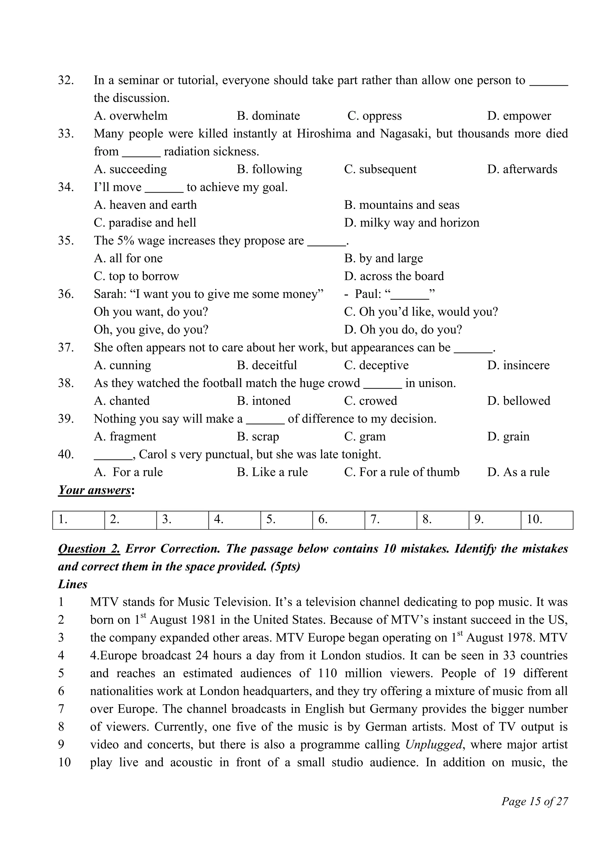 Page 15 of 27
32. In a seminar or tutorial, everyone should take part rather than allow one person to ______
the discussion.
A. overwhelm B. dominate C. oppress D. empower
33. Many people were killed instantly at Hiroshima and Nagasaki, but thousands more died
from ______ radiation sickness.
A. succeeding B. following C. subsequent D. afterwards
34. I’ll move ______ to achieve my goal.
A. heaven and earth B. mountains and seas
C. paradise and hell D. milky way and horizon
35. The 5% wage increases they propose are ______.
A. all for one B. by and large
C. top to borrow D. across the board
36. Sarah: “I want you to give me some money” - Paul: “______”
Oh you want, do you? C. Oh you’d like, would you?
Oh, you give, do you? D. Oh you do, do you?
37. She often appears not to care about her work, but appearances can be ______.
A. cunning B. deceitful C. deceptive D. insincere
38. As they watched the football match the huge crowd ______ in unison.
A. chanted B. intoned C. crowed D. bellowed
39. Nothing you say will make a ______ of difference to my decision.
A. fragment B. scrap C. gram D. grain
40. ______, Carol s very punctual, but she was late tonight.
A. For a rule B. Like a rule C. For a rule of thumb D. As a rule
Your answers:
1. 2. 3. 4. 5. 6. 7. 8. 9. 10.
Question 2. Error Correction. The passage below contains 10 mistakes. Identify the mistakes
and correct them in the space provided. (5pts)
Lines
1
2
3
4
5
6
7
8
9
10
MTV stands for Music Television. It’s a television channel dedicating to pop music. It was
born on 1st
August 1981 in the United States. Because of MTV’s instant succeed in the US,
the company expanded other areas. MTV Europe began operating on 1st
August 1978. MTV
4.Europe broadcast 24 hours a day from it London studios. It can be seen in 33 countries
and reaches an estimated audiences of 110 million viewers. People of 19 different
nationalities work at London headquarters, and they try offering a mixture of music from all
over Europe. The channel broadcasts in English but Germany provides the bigger number
of viewers. Currently, one five of the music is by German artists. Most of TV output is
video and concerts, but there is also a programme calling Unplugged, where major artist
play live and acoustic in front of a small studio audience. In addition on music, the
 