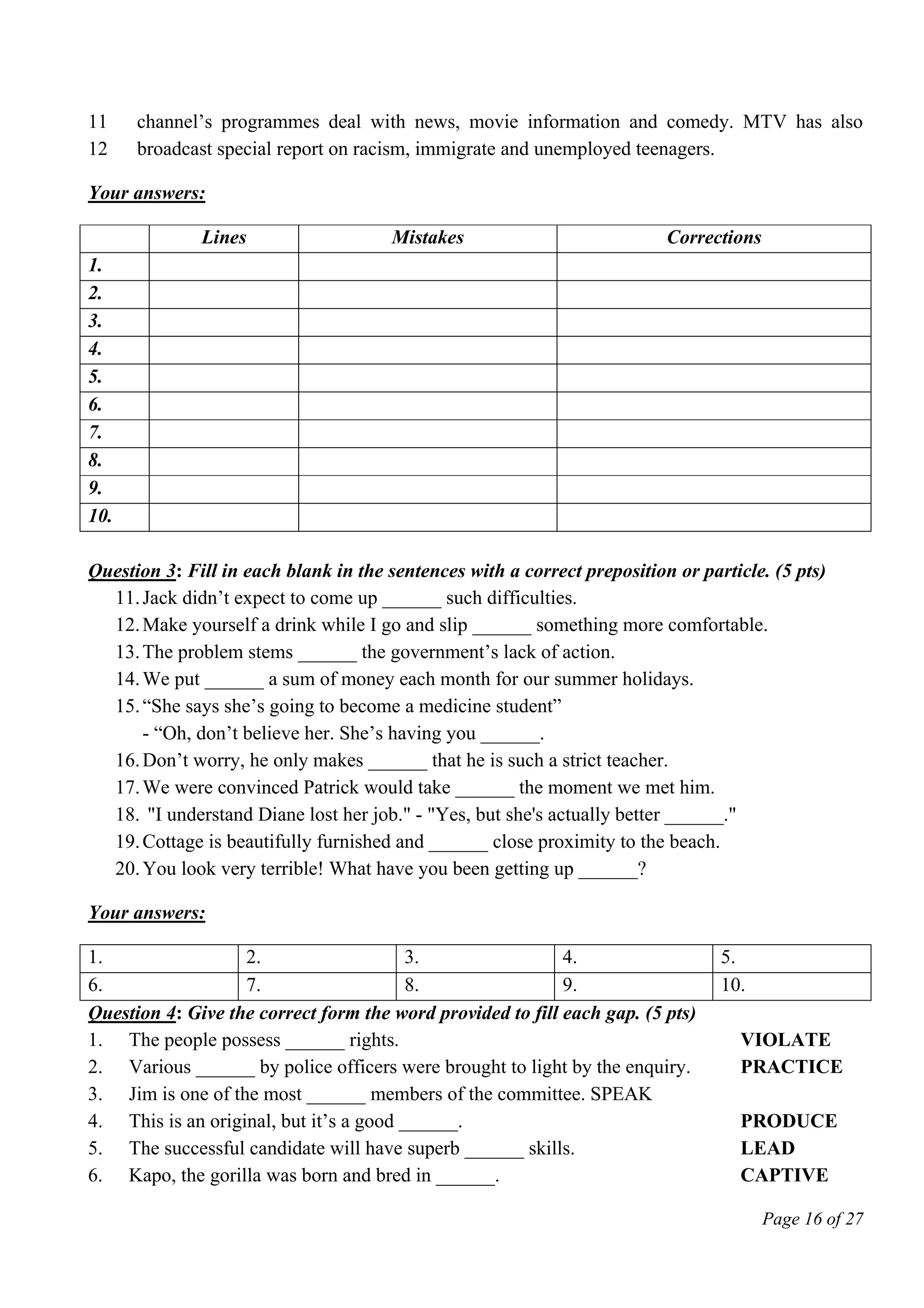 Page 16 of 27
11
12
channel’s programmes deal with news, movie information and comedy. MTV has also
broadcast special report on racism, immigrate and unemployed teenagers.
Your answers:
Lines Mistakes Corrections
1.
2.
3.
4.
5.
6.
7.
8.
9.
10.
Question 3: Fill in each blank in the sentences with a correct preposition or particle. (5 pts)
11.Jack didn’t expect to come up ______ such difficulties.
12.Make yourself a drink while I go and slip ______ something more comfortable.
13.The problem stems ______ the government’s lack of action.
14.We put ______ a sum of money each month for our summer holidays.
15.“She says she’s going to become a medicine student”
- “Oh, don’t believe her. She’s having you ______.
16.Don’t worry, he only makes ______ that he is such a strict teacher.
17.We were convinced Patrick would take ______ the moment we met him.
18. "I understand Diane lost her job." - "Yes, but she's actually better ______."
19.Cottage is beautifully furnished and ______ close proximity to the beach.
20.You look very terrible! What have you been getting up ______?
Your answers:
1. 2. 3. 4. 5.
6. 7. 8. 9. 10.
Question 4: Give the correct form the word provided to fill each gap. (5 pts)
1. The people possess ______ rights. VIOLATE
2. Various ______ by police officers were brought to light by the enquiry. PRACTICE
3. Jim is one of the most ______ members of the committee. SPEAK
4. This is an original, but it’s a good ______. PRODUCE
5. The successful candidate will have superb ______ skills. LEAD
6. Kapo, the gorilla was born and bred in ______. CAPTIVE
 