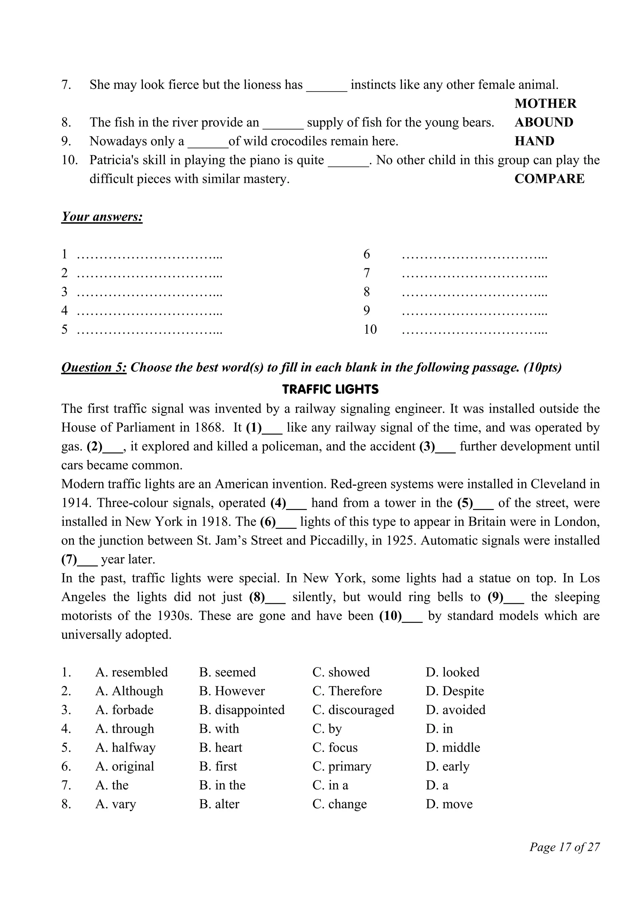 Page 17 of 27
7. She may look fierce but the lioness has ______ instincts like any other female animal.
MOTHER
8. The fish in the river provide an ______ supply of fish for the young bears. ABOUND
9. Nowadays only a ______of wild crocodiles remain here. HAND
10. Patricia's skill in playing the piano is quite ______. No other child in this group can play the
difficult pieces with similar mastery. COMPARE
Your answers:
1 …………………………... 6 …………………………...
2 …………………………... 7 …………………………...
3 …………………………... 8 …………………………...
4 …………………………... 9 …………………………...
5 …………………………... 10 …………………………...
Question 5: Choose the best word(s) to fill in each blank in the following passage. (10pts)
Traffic lights
The first traffic signal was invented by a railway signaling engineer. It was installed outside the
House of Parliament in 1868. It (1)___ like any railway signal of the time, and was operated by
gas. (2)___, it explored and killed a policeman, and the accident (3)___ further development until
cars became common.
Modern traffic lights are an American invention. Red-green systems were installed in Cleveland in
1914. Three-colour signals, operated (4)___ hand from a tower in the (5)___ of the street, were
installed in New York in 1918. The (6)___ lights of this type to appear in Britain were in London,
on the junction between St. Jam’s Street and Piccadilly, in 1925. Automatic signals were installed
(7)___ year later.
In the past, traffic lights were special. In New York, some lights had a statue on top. In Los
Angeles the lights did not just (8)___ silently, but would ring bells to (9)___ the sleeping
motorists of the 1930s. These are gone and have been (10)___ by standard models which are
universally adopted.
1. A. resembled B. seemed C. showed D. looked
2. A. Although B. However C. Therefore D. Despite
3. A. forbade B. disappointed C. discouraged D. avoided
4. A. through B. with C. by D. in
5. A. halfway B. heart C. focus D. middle
6. A. original B. first C. primary D. early
7. A. the B. in the C. in a D. a
8. A. vary B. alter C. change D. move
 