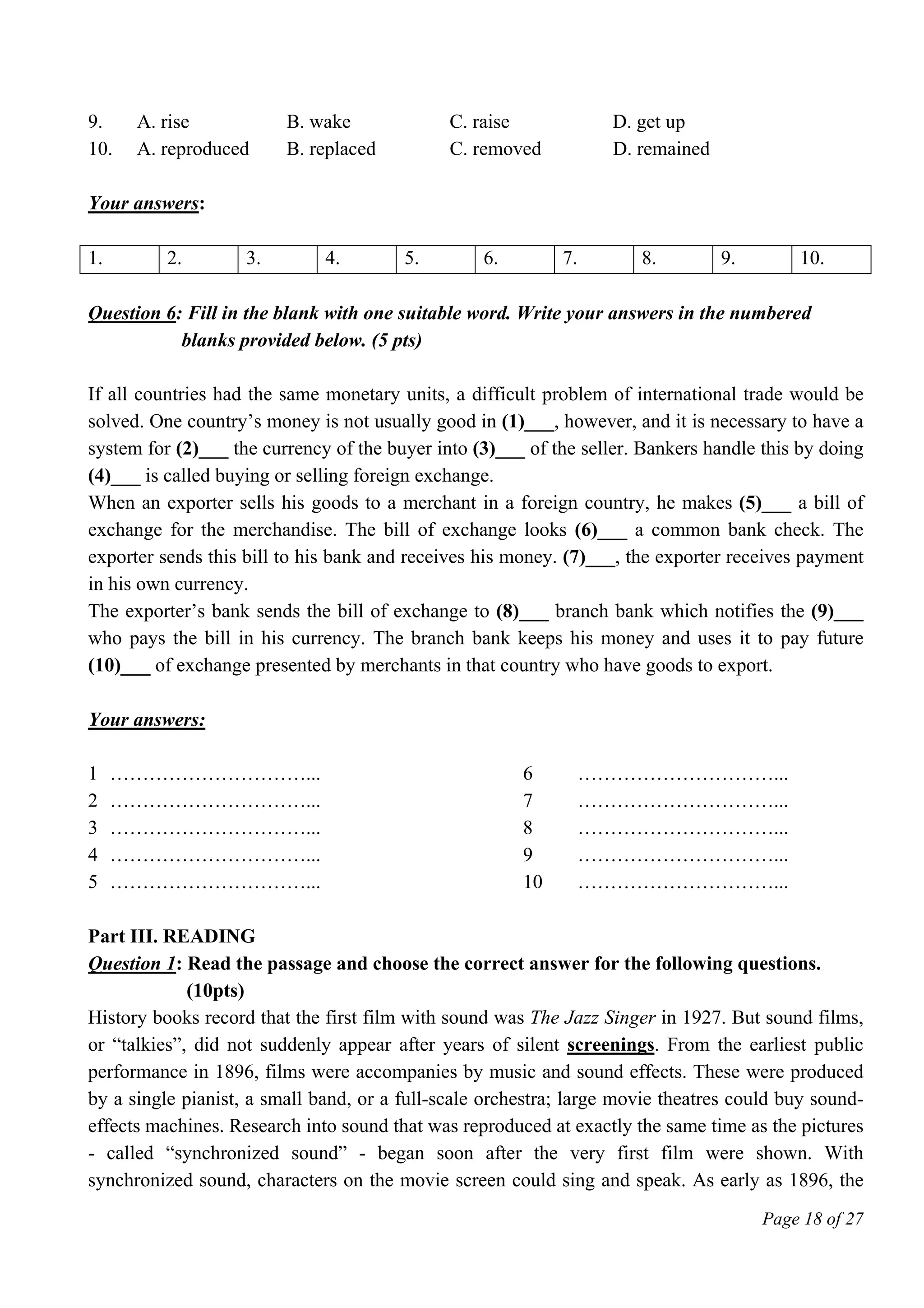Page 18 of 27
9. A. rise B. wake C. raise D. get up
10. A. reproduced B. replaced C. removed D. remained
Your answers:
1. 2. 3. 4. 5. 6. 7. 8. 9. 10.
Question 6: Fill in the blank with one suitable word. Write your answers in the numbered
blanks provided below. (5 pts)
If all countries had the same monetary units, a difficult problem of international trade would be
solved. One country’s money is not usually good in (1)___, however, and it is necessary to have a
system for (2)___ the currency of the buyer into (3)___ of the seller. Bankers handle this by doing
(4)___ is called buying or selling foreign exchange.
When an exporter sells his goods to a merchant in a foreign country, he makes (5)___ a bill of
exchange for the merchandise. The bill of exchange looks (6)___ a common bank check. The
exporter sends this bill to his bank and receives his money. (7)___, the exporter receives payment
in his own currency.
The exporter’s bank sends the bill of exchange to (8)___ branch bank which notifies the (9)___
who pays the bill in his currency. The branch bank keeps his money and uses it to pay future
(10)___ of exchange presented by merchants in that country who have goods to export.
Your answers:
1 …………………………... 6 …………………………...
2 …………………………... 7 …………………………...
3 …………………………... 8 …………………………...
4 …………………………... 9 …………………………...
5 …………………………... 10 …………………………...
Part III. READING
Question 1: Read the passage and choose the correct answer for the following questions.
(10pts)
History books record that the first film with sound was The Jazz Singer in 1927. But sound films,
or “talkies”, did not suddenly appear after years of silent screenings. From the earliest public
performance in 1896, films were accompanies by music and sound effects. These were produced
by a single pianist, a small band, or a full-scale orchestra; large movie theatres could buy sound-
effects machines. Research into sound that was reproduced at exactly the same time as the pictures
- called “synchronized sound” - began soon after the very first film were shown. With
synchronized sound, characters on the movie screen could sing and speak. As early as 1896, the
 