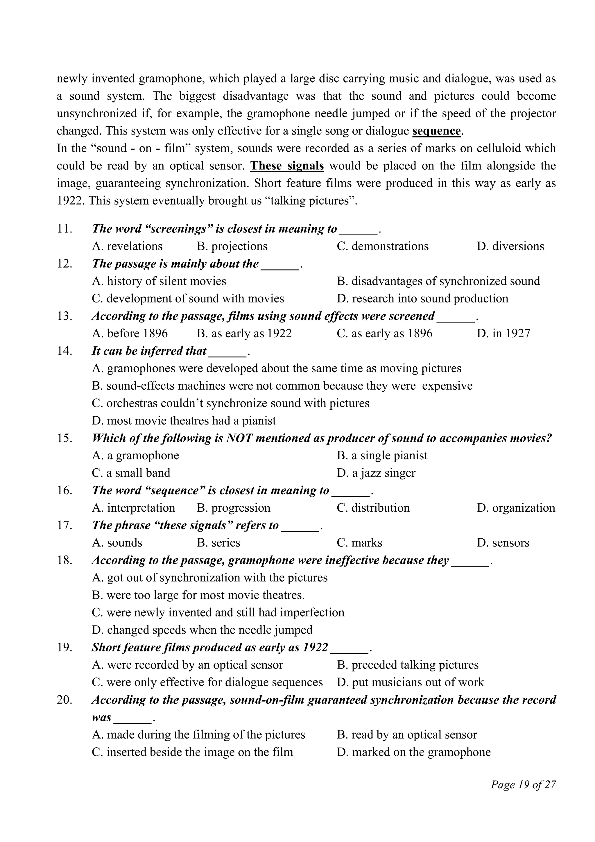 Page 19 of 27
newly invented gramophone, which played a large disc carrying music and dialogue, was used as
a sound system. The biggest disadvantage was that the sound and pictures could become
unsynchronized if, for example, the gramophone needle jumped or if the speed of the projector
changed. This system was only effective for a single song or dialogue sequence.
In the “sound - on - film” system, sounds were recorded as a series of marks on celluloid which
could be read by an optical sensor. These signals would be placed on the film alongside the
image, guaranteeing synchronization. Short feature films were produced in this way as early as
1922. This system eventually brought us “talking pictures”.
11. The word “screenings” is closest in meaning to ______.
A. revelations B. projections C. demonstrations D. diversions
12. The passage is mainly about the ______.
A. history of silent movies B. disadvantages of synchronized sound
C. development of sound with movies D. research into sound production
13. According to the passage, films using sound effects were screened ______.
A. before 1896 B. as early as 1922 C. as early as 1896 D. in 1927
14. It can be inferred that ______.
A. gramophones were developed about the same time as moving pictures
B. sound-effects machines were not common because they were expensive
C. orchestras couldn’t synchronize sound with pictures
D. most movie theatres had a pianist
15. Which of the following is NOT mentioned as producer of sound to accompanies movies?
A. a gramophone B. a single pianist
C. a small band D. a jazz singer
16. The word “sequence” is closest in meaning to ______.
A. interpretation B. progression C. distribution D. organization
17. The phrase “these signals” refers to ______.
A. sounds B. series C. marks D. sensors
18. According to the passage, gramophone were ineffective because they ______.
A. got out of synchronization with the pictures
B. were too large for most movie theatres.
C. were newly invented and still had imperfection
D. changed speeds when the needle jumped
19. Short feature films produced as early as 1922 ______.
A. were recorded by an optical sensor B. preceded talking pictures
C. were only effective for dialogue sequences D. put musicians out of work
20. According to the passage, sound-on-film guaranteed synchronization because the record
was ______.
A. made during the filming of the pictures B. read by an optical sensor
C. inserted beside the image on the film D. marked on the gramophone
 