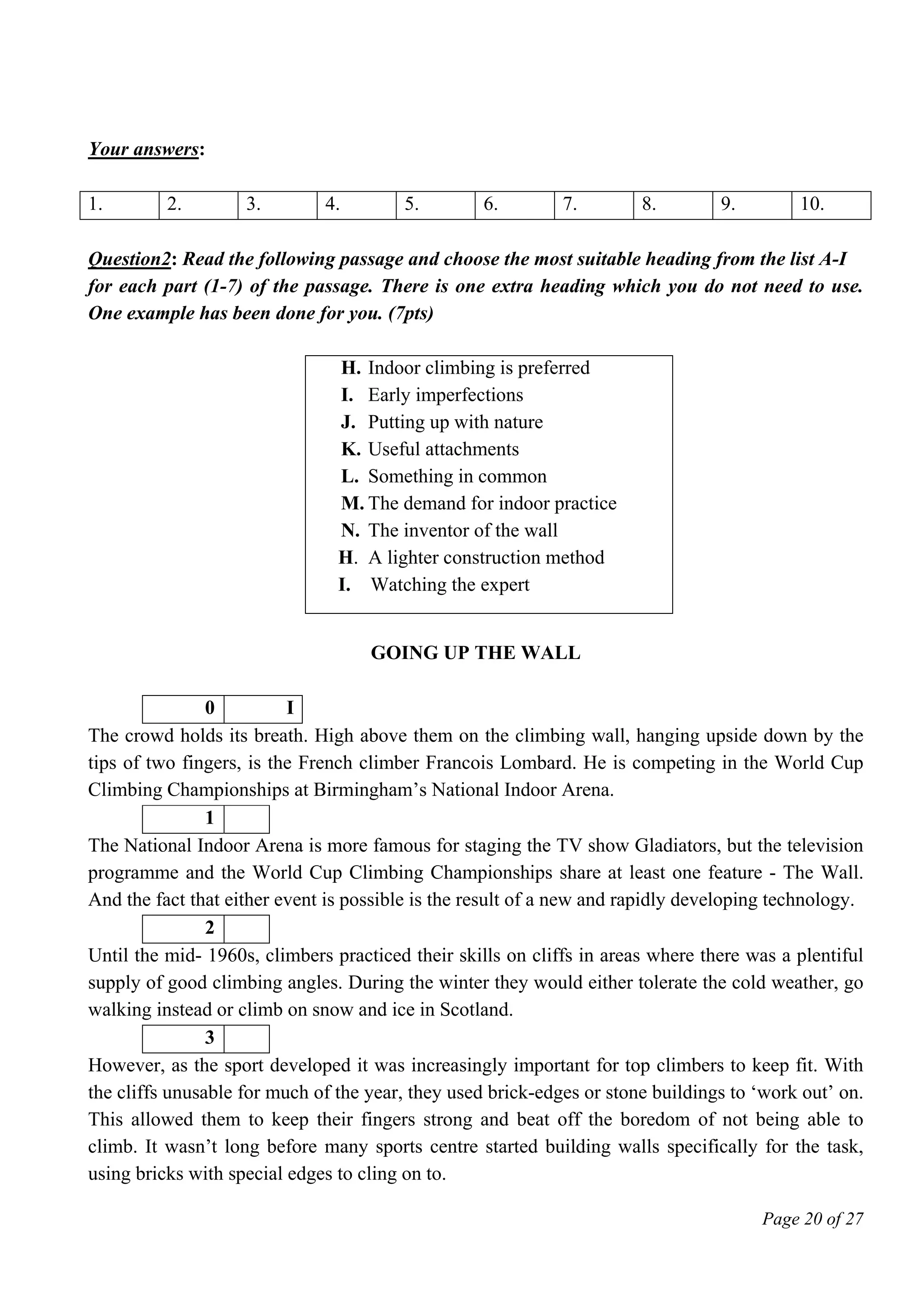 Page 20 of 27
Your answers:
1. 2. 3. 4. 5. 6. 7. 8. 9. 10.
Question2: Read the following passage and choose the most suitable heading from the list A-I
for each part (1-7) of the passage. There is one extra heading which you do not need to use.
One example has been done for you. (7pts)
H. Indoor climbing is preferred
I. Early imperfections
J. Putting up with nature
K. Useful attachments
L. Something in common
M. The demand for indoor practice
N. The inventor of the wall
H. A lighter construction method
I. Watching the expert
GOING UP THE WALL
0 I
The crowd holds its breath. High above them on the climbing wall, hanging upside down by the
tips of two fingers, is the French climber Francois Lombard. He is competing in the World Cup
Climbing Championships at Birmingham’s National Indoor Arena.
1
The National Indoor Arena is more famous for staging the TV show Gladiators, but the television
programme and the World Cup Climbing Championships share at least one feature - The Wall.
And the fact that either event is possible is the result of a new and rapidly developing technology.
2
Until the mid- 1960s, climbers practiced their skills on cliffs in areas where there was a plentiful
supply of good climbing angles. During the winter they would either tolerate the cold weather, go
walking instead or climb on snow and ice in Scotland.
3
However, as the sport developed it was increasingly important for top climbers to keep fit. With
the cliffs unusable for much of the year, they used brick-edges or stone buildings to ‘work out’ on.
This allowed them to keep their fingers strong and beat off the boredom of not being able to
climb. It wasn’t long before many sports centre started building walls specifically for the task,
using bricks with special edges to cling on to.
 