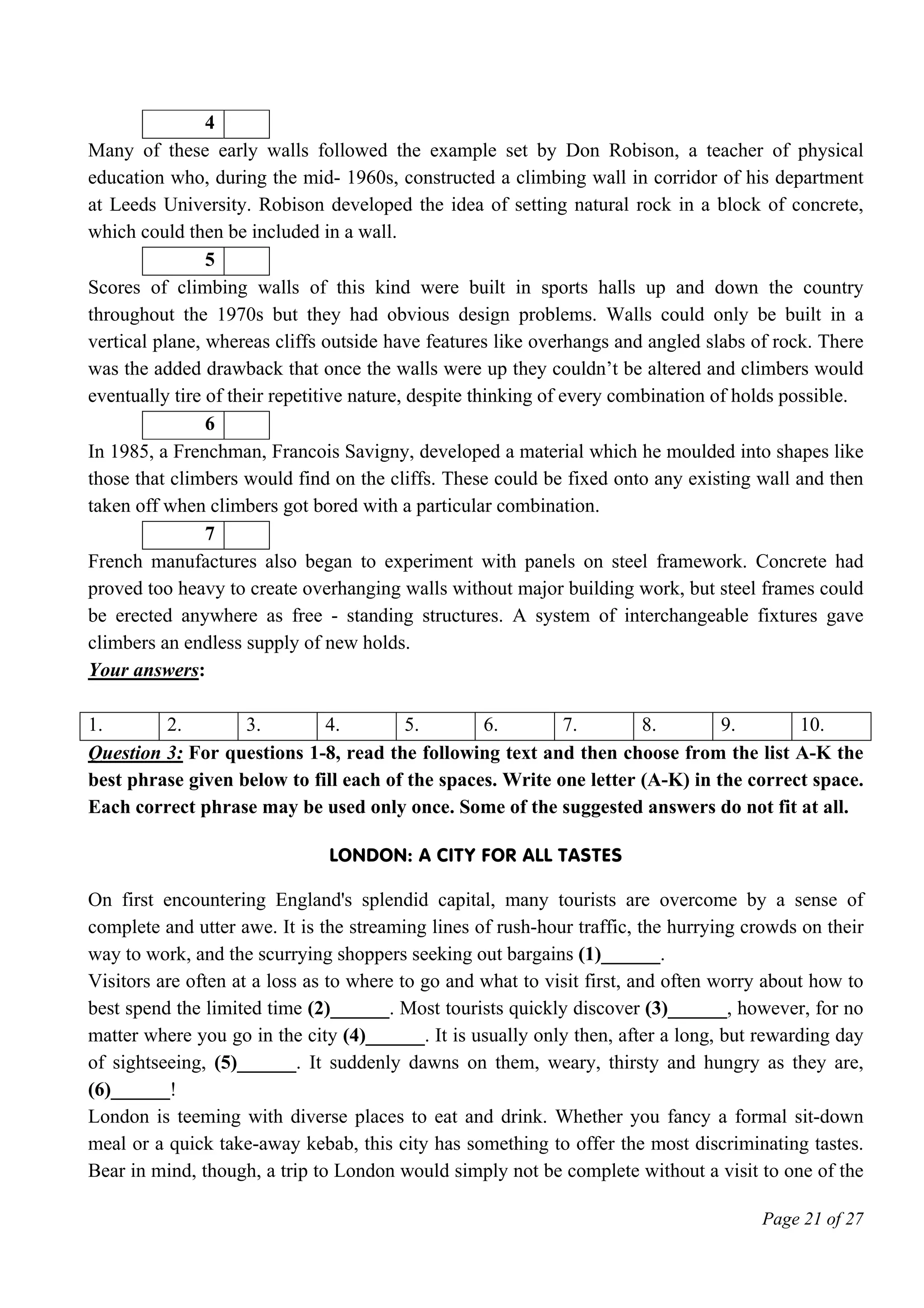 Page 21 of 27
4
Many of these early walls followed the example set by Don Robison, a teacher of physical
education who, during the mid- 1960s, constructed a climbing wall in corridor of his department
at Leeds University. Robison developed the idea of setting natural rock in a block of concrete,
which could then be included in a wall.
5
Scores of climbing walls of this kind were built in sports halls up and down the country
throughout the 1970s but they had obvious design problems. Walls could only be built in a
vertical plane, whereas cliffs outside have features like overhangs and angled slabs of rock. There
was the added drawback that once the walls were up they couldn’t be altered and climbers would
eventually tire of their repetitive nature, despite thinking of every combination of holds possible.
6
In 1985, a Frenchman, Francois Savigny, developed a material which he moulded into shapes like
those that climbers would find on the cliffs. These could be fixed onto any existing wall and then
taken off when climbers got bored with a particular combination.
7
French manufactures also began to experiment with panels on steel framework. Concrete had
proved too heavy to create overhanging walls without major building work, but steel frames could
be erected anywhere as free - standing structures. A system of interchangeable fixtures gave
climbers an endless supply of new holds.
Your answers:
1. 2. 3. 4. 5. 6. 7. 8. 9. 10.
Question 3: For questions 1-8, read the following text and then choose from the list A-K the
best phrase given below to fill each of the spaces. Write one letter (A-K) in the correct space.
Each correct phrase may be used only once. Some of the suggested answers do not fit at all.
London: A City for All Tastes
On first encountering England's splendid capital, many tourists are overcome by a sense of
complete and utter awe. It is the streaming lines of rush-hour traffic, the hurrying crowds on their
way to work, and the scurrying shoppers seeking out bargains (1)______.
Visitors are often at a loss as to where to go and what to visit first, and often worry about how to
best spend the limited time (2)______. Most tourists quickly discover (3)______, however, for no
matter where you go in the city (4)______. It is usually only then, after a long, but rewarding day
of sightseeing, (5)______. It suddenly dawns on them, weary, thirsty and hungry as they are,
(6)______!
London is teeming with diverse places to eat and drink. Whether you fancy a formal sit-down
meal or a quick take-away kebab, this city has something to offer the most discriminating tastes.
Bear in mind, though, a trip to London would simply not be complete without a visit to one of the
 