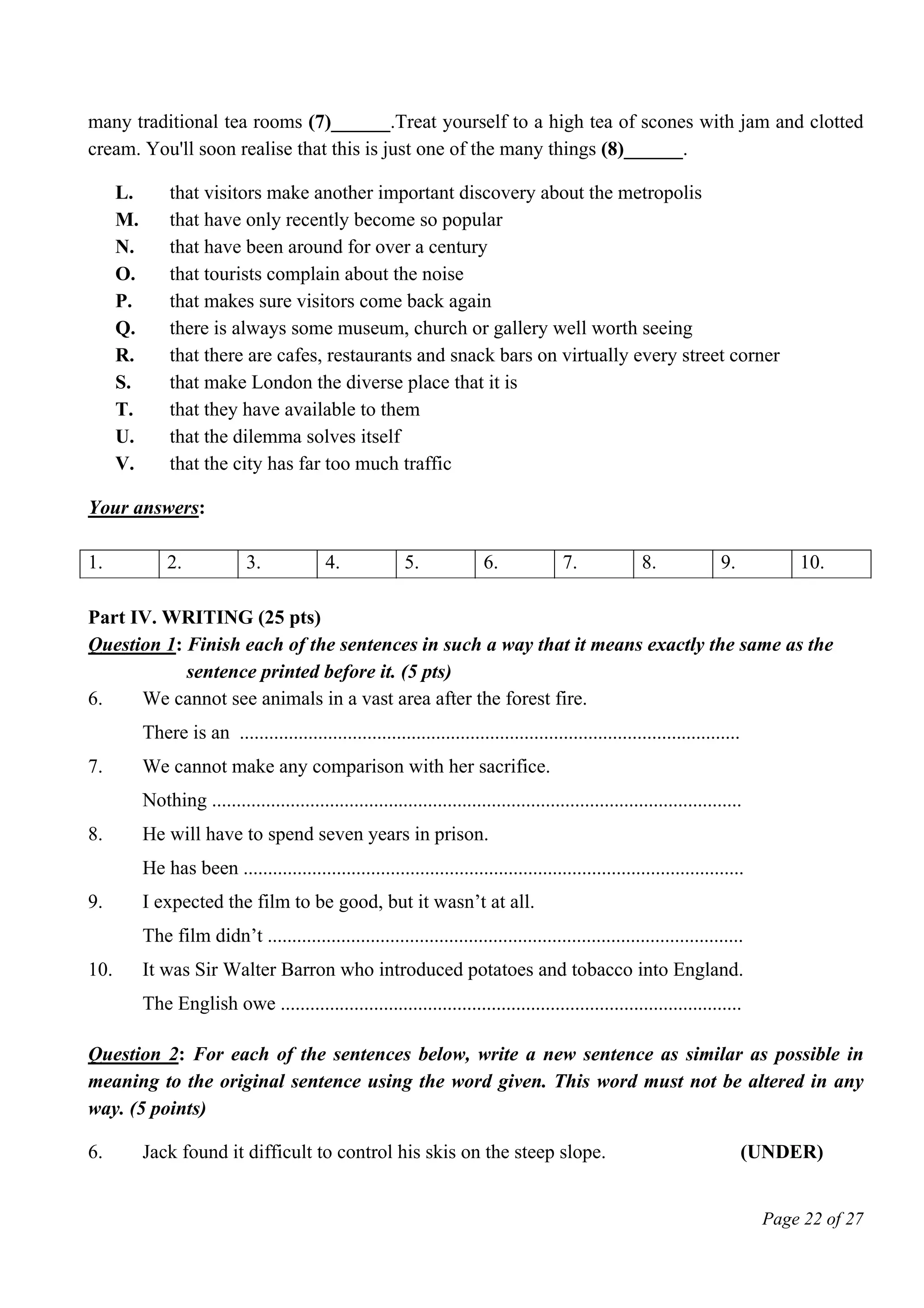 Page 22 of 27
many traditional tea rooms (7)______.Treat yourself to a high tea of scones with jam and clotted
cream. You'll soon realise that this is just one of the many things (8)______.
L. that visitors make another important discovery about the metropolis
M. that have only recently become so popular
N. that have been around for over a century
O. that tourists complain about the noise
P. that makes sure visitors come back again
Q. there is always some museum, church or gallery well worth seeing
R. that there are cafes, restaurants and snack bars on virtually every street corner
S. that make London the diverse place that it is
T. that they have available to them
U. that the dilemma solves itself
V. that the city has far too much traffic
Your answers:
1. 2. 3. 4. 5. 6. 7. 8. 9. 10.
Part IV. WRITING (25 pts)
Question 1: Finish each of the sentences in such a way that it means exactly the same as the
sentence printed before it. (5 pts)
6. We cannot see animals in a vast area after the forest fire.
There is an ......................................................................................................
7. We cannot make any comparison with her sacrifice.
Nothing ............................................................................................................
8. He will have to spend seven years in prison.
He has been ......................................................................................................
9. I expected the film to be good, but it wasn’t at all.
The film didn’t .................................................................................................
10. It was Sir Walter Barron who introduced potatoes and tobacco into England.
The English owe ..............................................................................................
Question 2: For each of the sentences below, write a new sentence as similar as possible in
meaning to the original sentence using the word given. This word must not be altered in any
way. (5 points)
6. Jack found it difficult to control his skis on the steep slope. (UNDER)
 