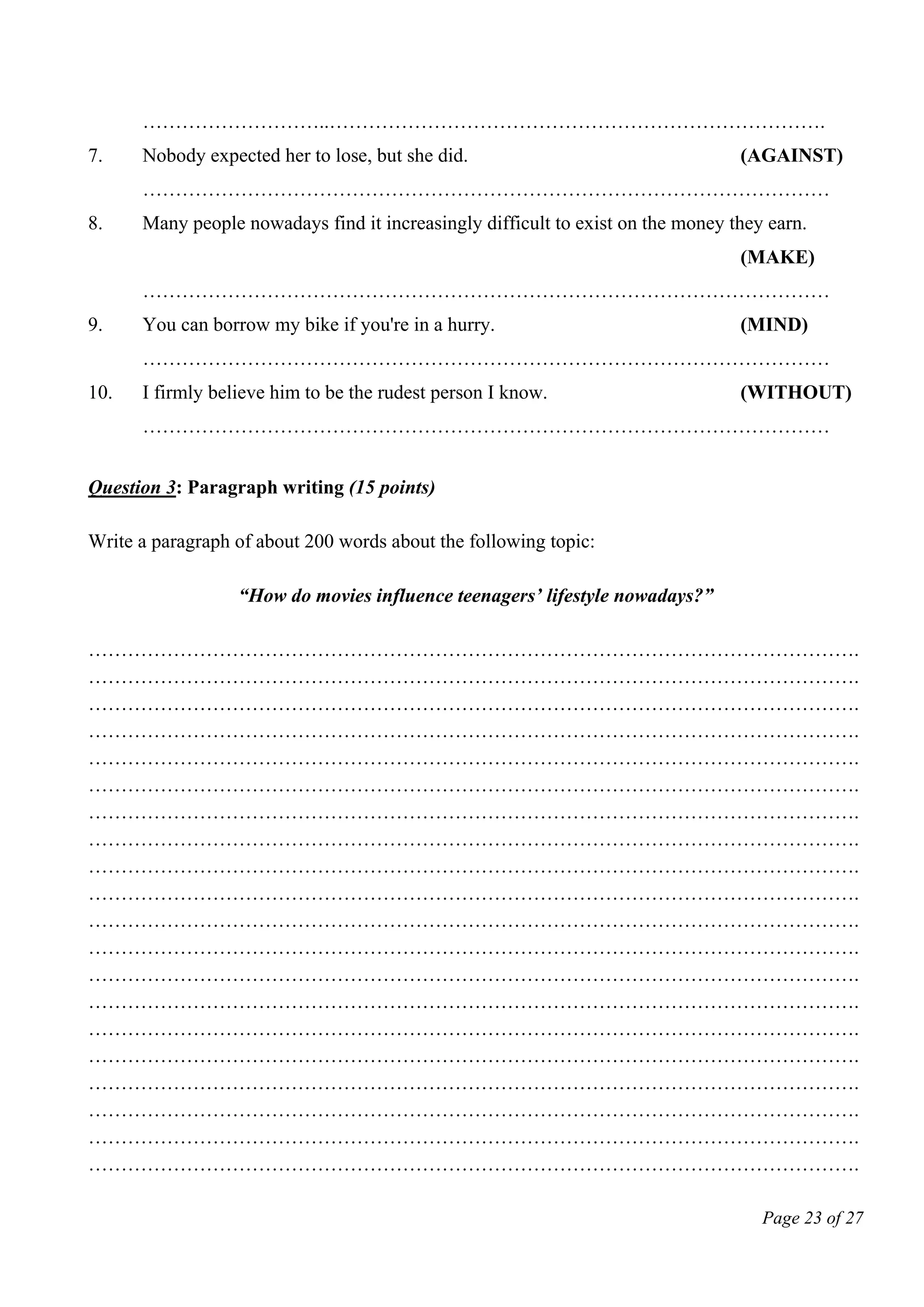 Page 23 of 27
………………………..………………………………………………………………….
7. Nobody expected her to lose, but she did. (AGAINST)
……………………………………………………………………………………………
8. Many people nowadays find it increasingly difficult to exist on the money they earn.
(MAKE)
……………………………………………………………………………………………
9. You can borrow my bike if you're in a hurry. (MIND)
……………………………………………………………………………………………
10. I firmly believe him to be the rudest person I know. (WITHOUT)
……………………………………………………………………………………………
Question 3: Paragraph writing (15 points)
Write a paragraph of about 200 words about the following topic:
“How do movies influence teenagers’ lifestyle nowadays?”
……………………………………………………………………………………………………….
……………………………………………………………………………………………………….
……………………………………………………………………………………………………….
……………………………………………………………………………………………………….
……………………………………………………………………………………………………….
……………………………………………………………………………………………………….
……………………………………………………………………………………………………….
……………………………………………………………………………………………………….
……………………………………………………………………………………………………….
……………………………………………………………………………………………………….
……………………………………………………………………………………………………….
……………………………………………………………………………………………………….
……………………………………………………………………………………………………….
……………………………………………………………………………………………………….
……………………………………………………………………………………………………….
……………………………………………………………………………………………………….
……………………………………………………………………………………………………….
……………………………………………………………………………………………………….
……………………………………………………………………………………………………….
……………………………………………………………………………………………………….
 
