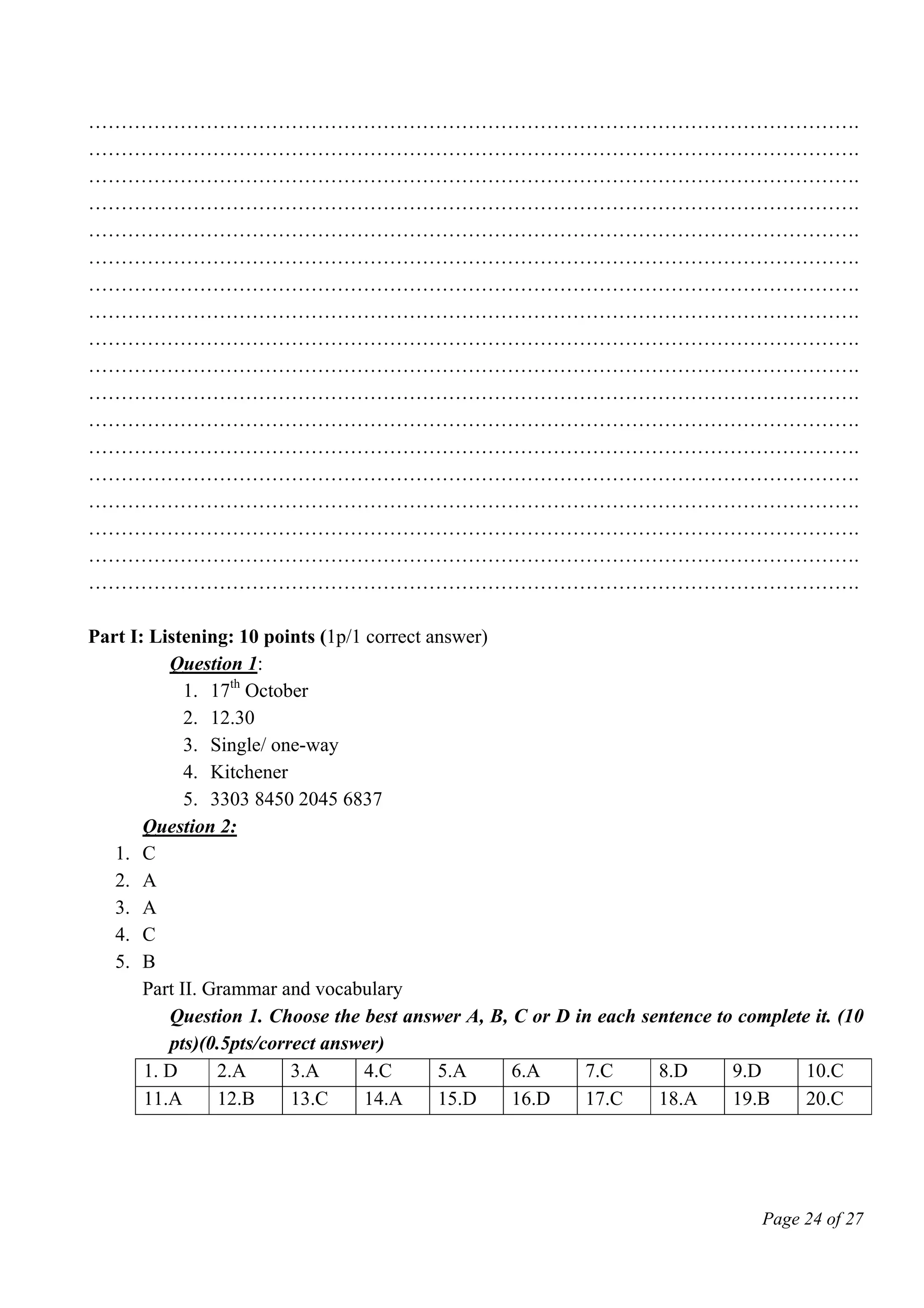 Page 24 of 27
……………………………………………………………………………………………………….
……………………………………………………………………………………………………….
……………………………………………………………………………………………………….
……………………………………………………………………………………………………….
……………………………………………………………………………………………………….
……………………………………………………………………………………………………….
……………………………………………………………………………………………………….
……………………………………………………………………………………………………….
……………………………………………………………………………………………………….
……………………………………………………………………………………………………….
……………………………………………………………………………………………………….
……………………………………………………………………………………………………….
……………………………………………………………………………………………………….
……………………………………………………………………………………………………….
……………………………………………………………………………………………………….
……………………………………………………………………………………………………….
……………………………………………………………………………………………………….
……………………………………………………………………………………………………….
Part I: Listening: 10 points (1p/1 correct answer)
Question 1:
1. 17th
October
2. 12.30
3. Single/ one-way
4. Kitchener
5. 3303 8450 2045 6837
Question 2:
1. C
2. A
3. A
4. C
5. B
Part II. Grammar and vocabulary
Question 1. Choose the best answer A, B, C or D in each sentence to complete it. (10
pts)(0.5pts/correct answer)
1. D 2.A 3.A 4.C 5.A 6.A 7.C 8.D 9.D 10.C
11.A 12.B 13.C 14.A 15.D 16.D 17.C 18.A 19.B 20.C
 
