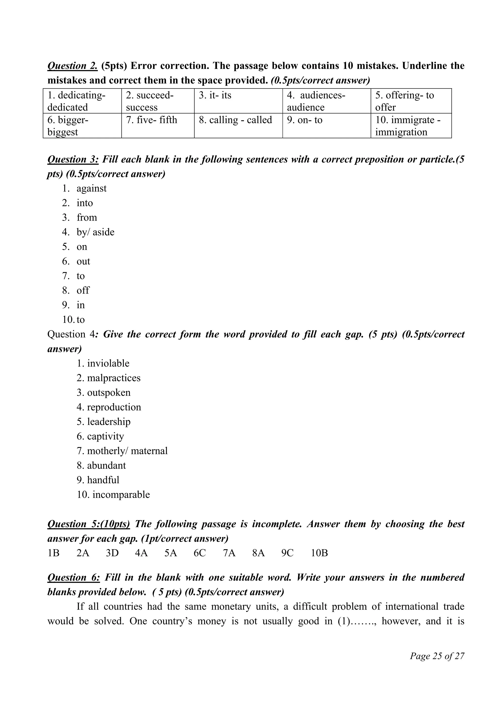 Page 25 of 27
Question 2. (5pts) Error correction. The passage below contains 10 mistakes. Underline the
mistakes and correct them in the space provided. (0.5pts/correct answer)
1. dedicating-
dedicated
2. succeed-
success
3. it- its 4. audiences-
audience
5. offering- to
offer
6. bigger-
biggest
7. five- fifth 8. calling - called 9. on- to 10. immigrate -
immigration
Question 3: Fill each blank in the following sentences with a correct preposition or particle.(5
pts) (0.5pts/correct answer)
1. against
2. into
3. from
4. by/ aside
5. on
6. out
7. to
8. off
9. in
10.to
Question 4: Give the correct form the word provided to fill each gap. (5 pts) (0.5pts/correct
answer)
1. inviolable
2. malpractices
3. outspoken
4. reproduction
5. leadership
6. captivity
7. motherly/ maternal
8. abundant
9. handful
10. incomparable
Question 5:(10pts) The following passage is incomplete. Answer them by choosing the best
answer for each gap. (1pt/correct answer)
1B 2A 3D 4A 5A 6C 7A 8A 9C 10B
Question 6: Fill in the blank with one suitable word. Write your answers in the numbered
blanks provided below. ( 5 pts) (0.5pts/correct answer)
If all countries had the same monetary units, a difficult problem of international trade
would be solved. One country’s money is not usually good in (1)……., however, and it is
 