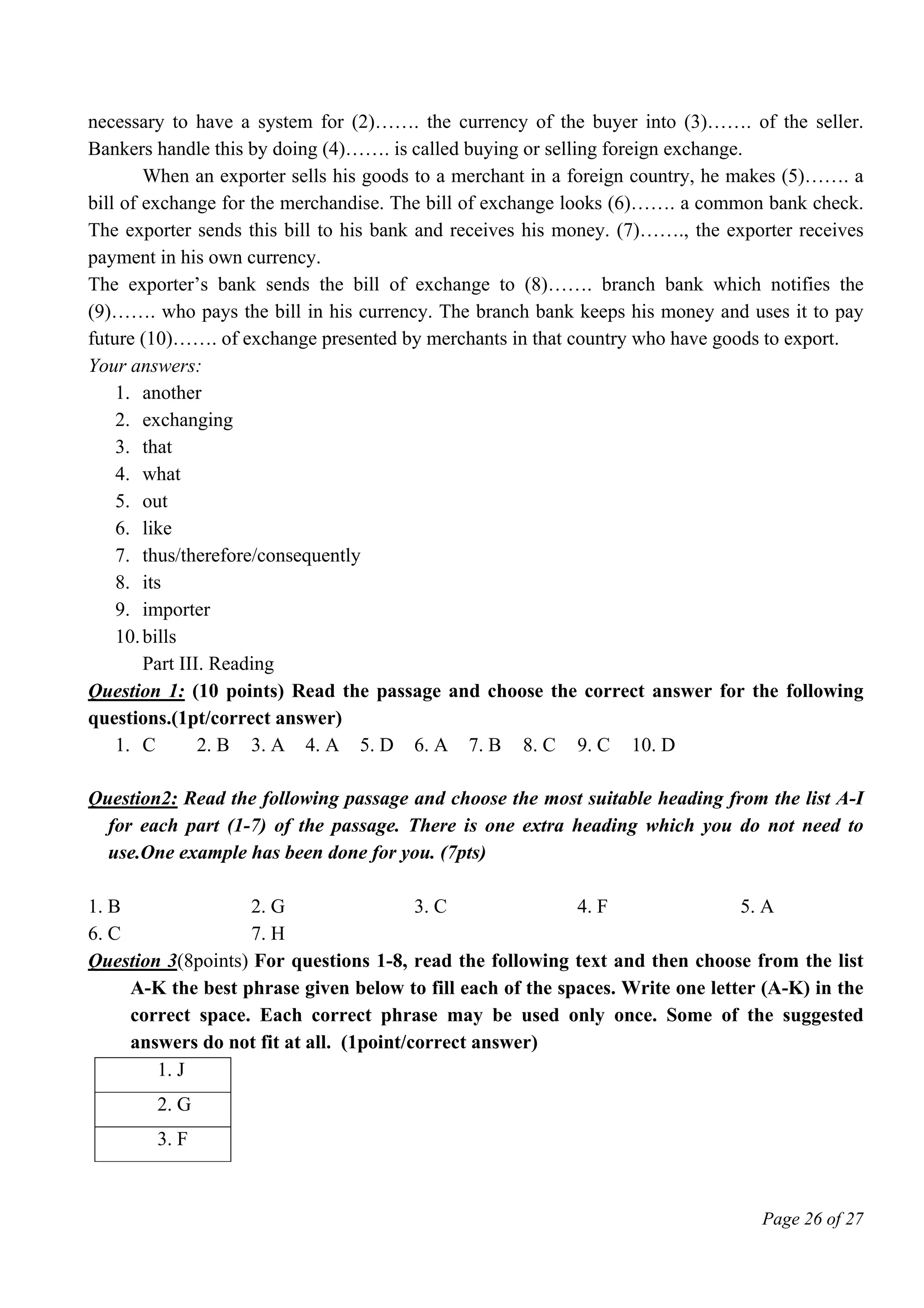 Page 26 of 27
necessary to have a system for (2)……. the currency of the buyer into (3)……. of the seller.
Bankers handle this by doing (4)……. is called buying or selling foreign exchange.
When an exporter sells his goods to a merchant in a foreign country, he makes (5)……. a
bill of exchange for the merchandise. The bill of exchange looks (6)……. a common bank check.
The exporter sends this bill to his bank and receives his money. (7)……., the exporter receives
payment in his own currency.
The exporter’s bank sends the bill of exchange to (8)……. branch bank which notifies the
(9)……. who pays the bill in his currency. The branch bank keeps his money and uses it to pay
future (10)……. of exchange presented by merchants in that country who have goods to export.
Your answers:
1. another
2. exchanging
3. that
4. what
5. out
6. like
7. thus/therefore/consequently
8. its
9. importer
10.bills
Part III. Reading
Question 1: (10 points) Read the passage and choose the correct answer for the following
questions.(1pt/correct answer)
1. C 2. B 3. A 4. A 5. D 6. A 7. B 8. C 9. C 10. D
Question2: Read the following passage and choose the most suitable heading from the list A-I
for each part (1-7) of the passage. There is one extra heading which you do not need to
use.One example has been done for you. (7pts)
1. B 2. G 3. C 4. F 5. A
6. C 7. H
Question 3(8points) For questions 1-8, read the following text and then choose from the list
A-K the best phrase given below to fill each of the spaces. Write one letter (A-K) in the
correct space. Each correct phrase may be used only once. Some of the suggested
answers do not fit at all. (1point/correct answer)
1. J
2. G
3. F
 