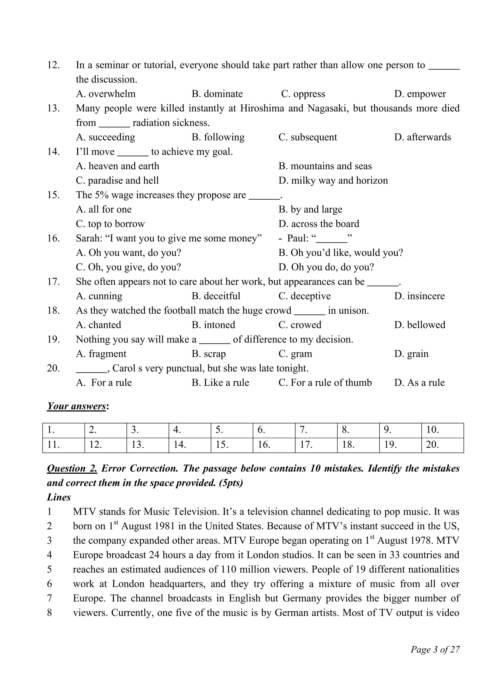Page 3 of 27
12. In a seminar or tutorial, everyone should take part rather than allow one person to ______
the discussion.
A. overwhelm B. dominate C. oppress D. empower
13. Many people were killed instantly at Hiroshima and Nagasaki, but thousands more died
from ______ radiation sickness.
A. succeeding B. following C. subsequent D. afterwards
14. I’ll move ______ to achieve my goal.
A. heaven and earth B. mountains and seas
C. paradise and hell D. milky way and horizon
15. The 5% wage increases they propose are ______.
A. all for one B. by and large
C. top to borrow D. across the board
16. Sarah: “I want you to give me some money” - Paul: “______”
A. Oh you want, do you? B. Oh you’d like, would you?
C. Oh, you give, do you? D. Oh you do, do you?
17. She often appears not to care about her work, but appearances can be ______.
A. cunning B. deceitful C. deceptive D. insincere
18. As they watched the football match the huge crowd ______ in unison.
A. chanted B. intoned C. crowed D. bellowed
19. Nothing you say will make a ______ of difference to my decision.
A. fragment B. scrap C. gram D. grain
20. ______, Carol s very punctual, but she was late tonight.
A. For a rule B. Like a rule C. For a rule of thumb D. As a rule
Your answers:
1. 2. 3. 4. 5. 6. 7. 8. 9. 10.
11. 12. 13. 14. 15. 16. 17. 18. 19. 20.
Question 2. Error Correction. The passage below contains 10 mistakes. Identify the mistakes
and correct them in the space provided. (5pts)
Lines
1
2
3
4
5
6
7
8
MTV stands for Music Television. It’s a television channel dedicating to pop music. It was
born on 1st
August 1981 in the United States. Because of MTV’s instant succeed in the US,
the company expanded other areas. MTV Europe began operating on 1st
August 1978. MTV
Europe broadcast 24 hours a day from it London studios. It can be seen in 33 countries and
reaches an estimated audiences of 110 million viewers. People of 19 different nationalities
work at London headquarters, and they try offering a mixture of music from all over
Europe. The channel broadcasts in English but Germany provides the bigger number of
viewers. Currently, one five of the music is by German artists. Most of TV output is video
 