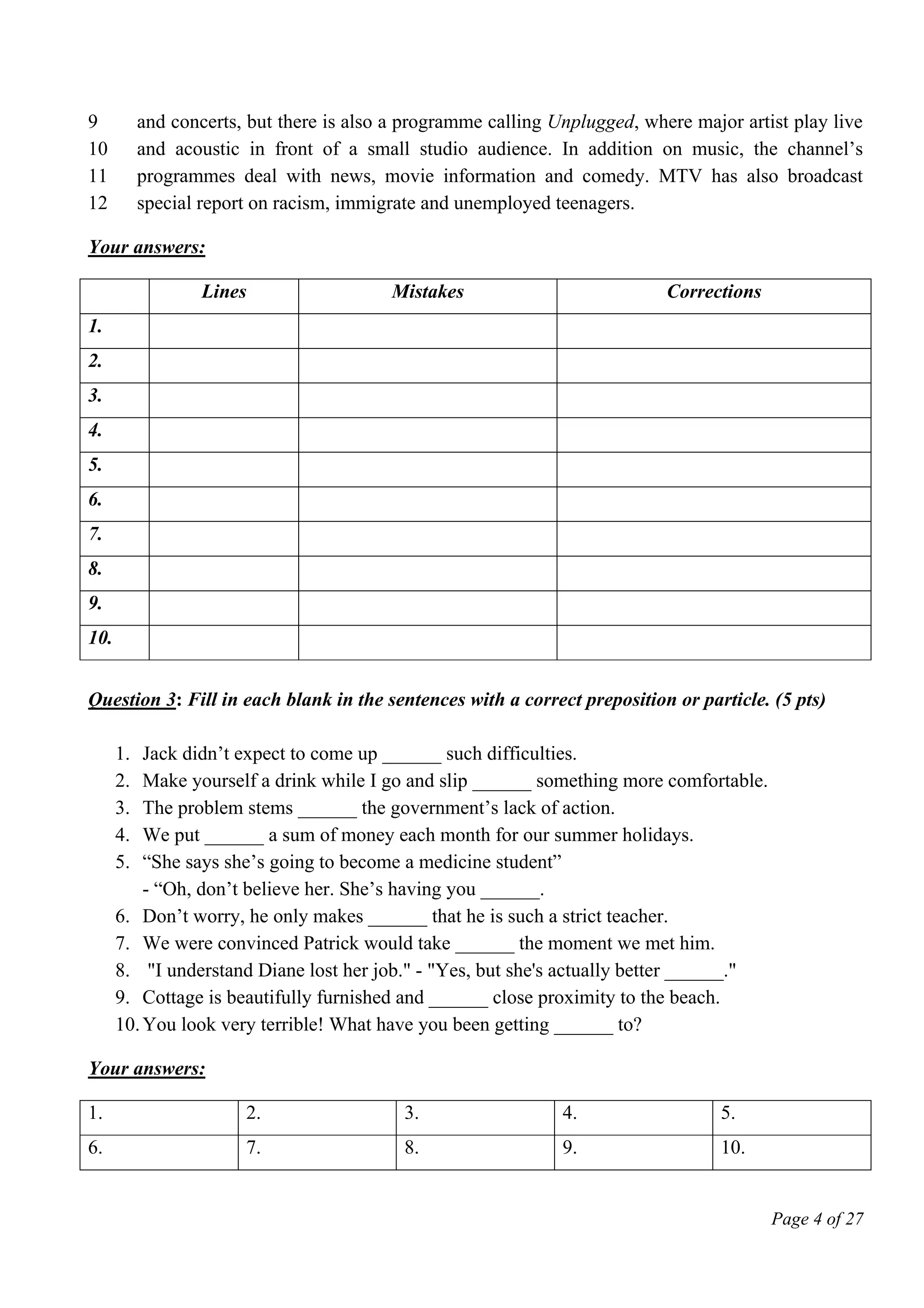Page 4 of 27
9
10
11
12
and concerts, but there is also a programme calling Unplugged, where major artist play live
and acoustic in front of a small studio audience. In addition on music, the channel’s
programmes deal with news, movie information and comedy. MTV has also broadcast
special report on racism, immigrate and unemployed teenagers.
Your answers:
Lines Mistakes Corrections
1.
2.
3.
4.
5.
6.
7.
8.
9.
10.
Question 3: Fill in each blank in the sentences with a correct preposition or particle. (5 pts)
1. Jack didn’t expect to come up ______ such difficulties.
2. Make yourself a drink while I go and slip ______ something more comfortable.
3. The problem stems ______ the government’s lack of action.
4. We put ______ a sum of money each month for our summer holidays.
5. “She says she’s going to become a medicine student”
- “Oh, don’t believe her. She’s having you ______.
6. Don’t worry, he only makes ______ that he is such a strict teacher.
7. We were convinced Patrick would take ______ the moment we met him.
8. "I understand Diane lost her job." - "Yes, but she's actually better ______."
9. Cottage is beautifully furnished and ______ close proximity to the beach.
10.You look very terrible! What have you been getting ______ to?
Your answers:
1. 2. 3. 4. 5.
6. 7. 8. 9. 10.
 