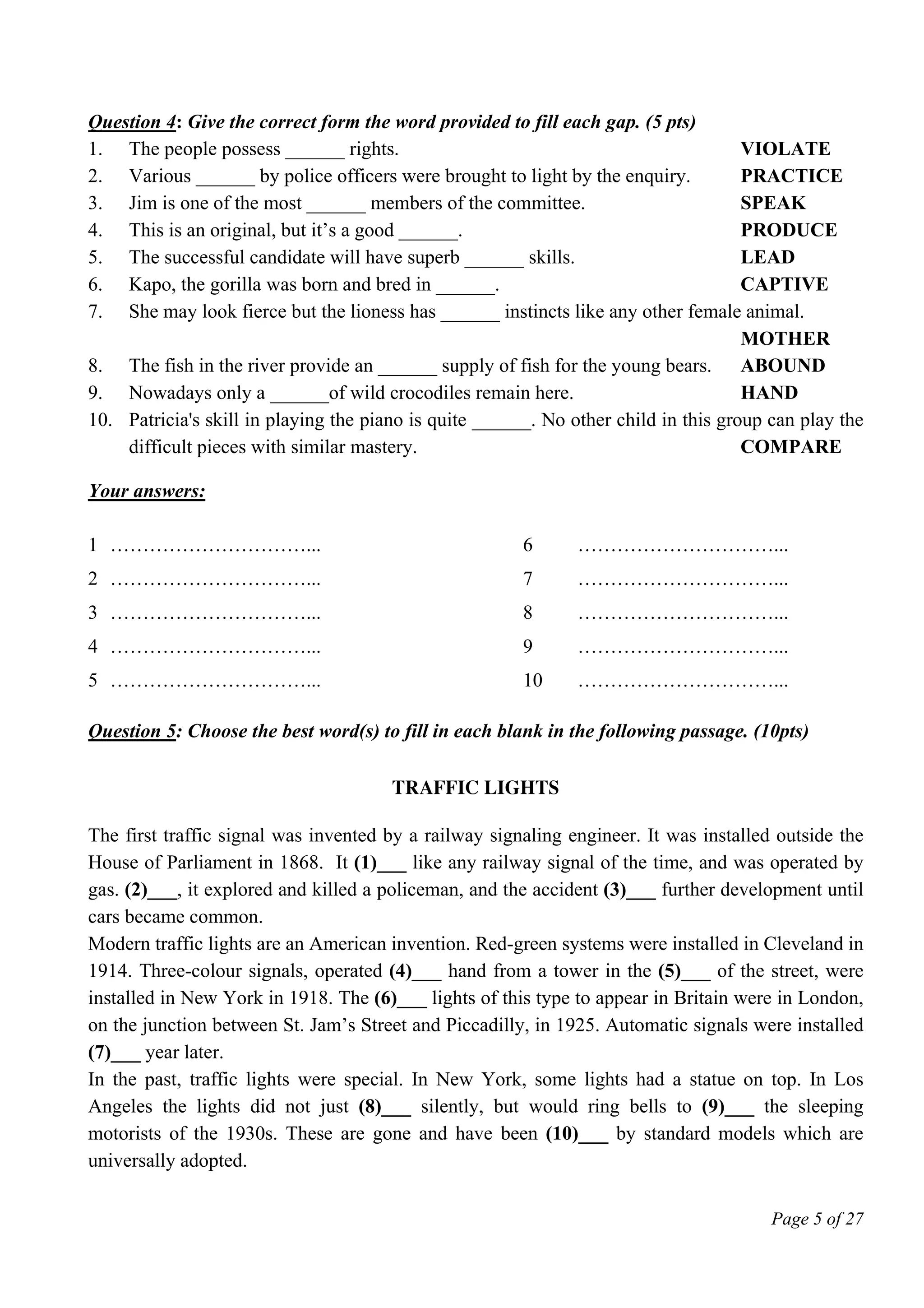 Page 5 of 27
Question 4: Give the correct form the word provided to fill each gap. (5 pts)
1. The people possess ______ rights. VIOLATE
2. Various ______ by police officers were brought to light by the enquiry. PRACTICE
3. Jim is one of the most ______ members of the committee. SPEAK
4. This is an original, but it’s a good ______. PRODUCE
5. The successful candidate will have superb ______ skills. LEAD
6. Kapo, the gorilla was born and bred in ______. CAPTIVE
7. She may look fierce but the lioness has ______ instincts like any other female animal.
MOTHER
8. The fish in the river provide an ______ supply of fish for the young bears. ABOUND
9. Nowadays only a ______of wild crocodiles remain here. HAND
10. Patricia's skill in playing the piano is quite ______. No other child in this group can play the
difficult pieces with similar mastery. COMPARE
Your answers:
1 …………………………... 6 …………………………...
2 …………………………... 7 …………………………...
3 …………………………... 8 …………………………...
4 …………………………... 9 …………………………...
5 …………………………... 10 …………………………...
Question 5: Choose the best word(s) to fill in each blank in the following passage. (10pts)
Traffic lights
The first traffic signal was invented by a railway signaling engineer. It was installed outside the
House of Parliament in 1868. It (1)___ like any railway signal of the time, and was operated by
gas. (2)___, it explored and killed a policeman, and the accident (3)___ further development until
cars became common.
Modern traffic lights are an American invention. Red-green systems were installed in Cleveland in
1914. Three-colour signals, operated (4)___ hand from a tower in the (5)___ of the street, were
installed in New York in 1918. The (6)___ lights of this type to appear in Britain were in London,
on the junction between St. Jam’s Street and Piccadilly, in 1925. Automatic signals were installed
(7)___ year later.
In the past, traffic lights were special. In New York, some lights had a statue on top. In Los
Angeles the lights did not just (8)___ silently, but would ring bells to (9)___ the sleeping
motorists of the 1930s. These are gone and have been (10)___ by standard models which are
universally adopted.
 