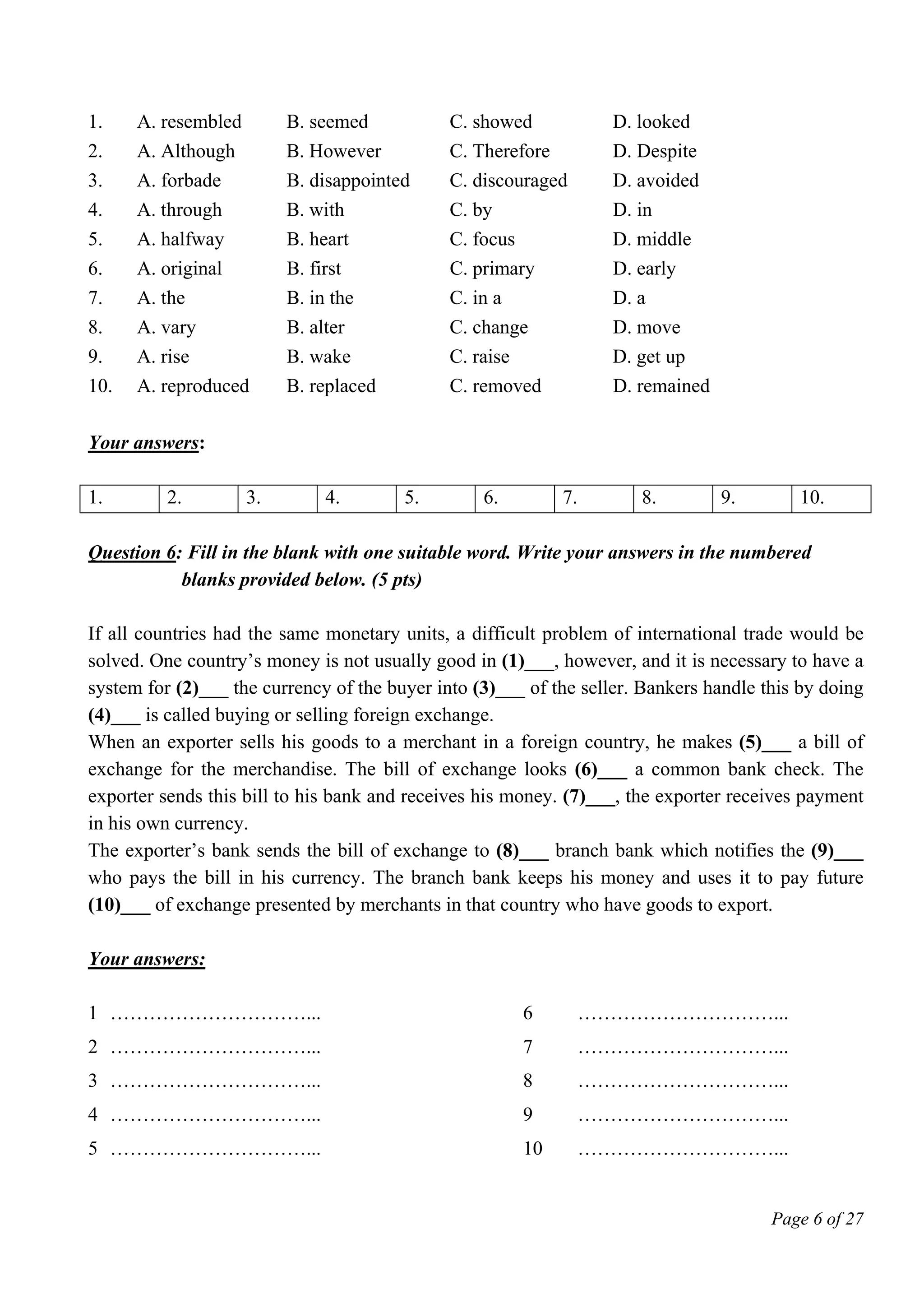 Page 6 of 27
1. A. resembled B. seemed C. showed D. looked
2. A. Although B. However C. Therefore D. Despite
3. A. forbade B. disappointed C. discouraged D. avoided
4. A. through B. with C. by D. in
5. A. halfway B. heart C. focus D. middle
6. A. original B. first C. primary D. early
7. A. the B. in the C. in a D. a
8. A. vary B. alter C. change D. move
9. A. rise B. wake C. raise D. get up
10. A. reproduced B. replaced C. removed D. remained
Your answers:
1. 2. 3. 4. 5. 6. 7. 8. 9. 10.
Question 6: Fill in the blank with one suitable word. Write your answers in the numbered
blanks provided below. (5 pts)
If all countries had the same monetary units, a difficult problem of international trade would be
solved. One country’s money is not usually good in (1)___, however, and it is necessary to have a
system for (2)___ the currency of the buyer into (3)___ of the seller. Bankers handle this by doing
(4)___ is called buying or selling foreign exchange.
When an exporter sells his goods to a merchant in a foreign country, he makes (5)___ a bill of
exchange for the merchandise. The bill of exchange looks (6)___ a common bank check. The
exporter sends this bill to his bank and receives his money. (7)___, the exporter receives payment
in his own currency.
The exporter’s bank sends the bill of exchange to (8)___ branch bank which notifies the (9)___
who pays the bill in his currency. The branch bank keeps his money and uses it to pay future
(10)___ of exchange presented by merchants in that country who have goods to export.
Your answers:
1 …………………………... 6 …………………………...
2 …………………………... 7 …………………………...
3 …………………………... 8 …………………………...
4 …………………………... 9 …………………………...
5 …………………………... 10 …………………………...
 