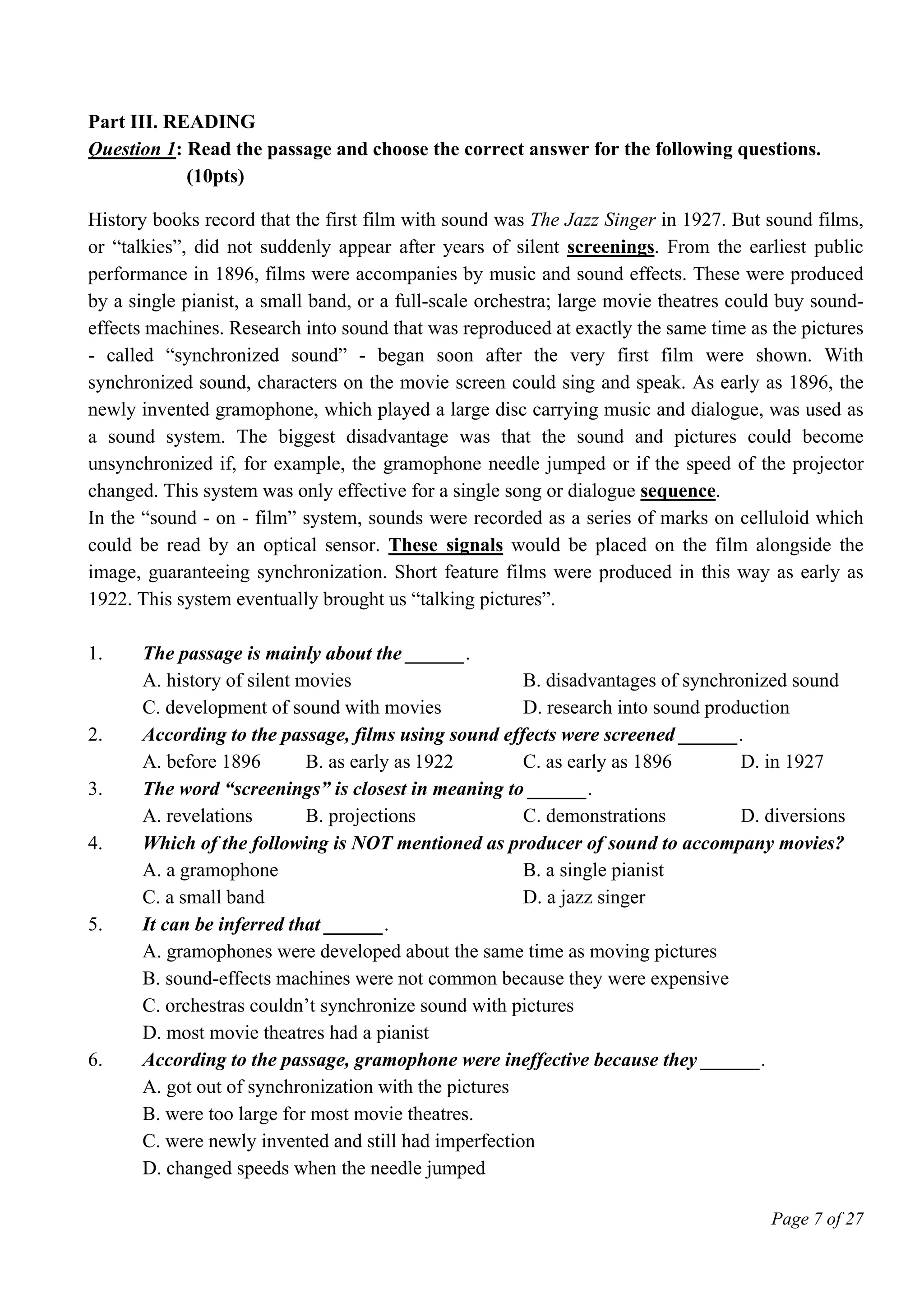 Page 7 of 27
Part III. READING
Question 1: Read the passage and choose the correct answer for the following questions.
(10pts)
History books record that the first film with sound was The Jazz Singer in 1927. But sound films,
or “talkies”, did not suddenly appear after years of silent screenings. From the earliest public
performance in 1896, films were accompanies by music and sound effects. These were produced
by a single pianist, a small band, or a full-scale orchestra; large movie theatres could buy sound-
effects machines. Research into sound that was reproduced at exactly the same time as the pictures
- called “synchronized sound” - began soon after the very first film were shown. With
synchronized sound, characters on the movie screen could sing and speak. As early as 1896, the
newly invented gramophone, which played a large disc carrying music and dialogue, was used as
a sound system. The biggest disadvantage was that the sound and pictures could become
unsynchronized if, for example, the gramophone needle jumped or if the speed of the projector
changed. This system was only effective for a single song or dialogue sequence.
In the “sound - on - film” system, sounds were recorded as a series of marks on celluloid which
could be read by an optical sensor. These signals would be placed on the film alongside the
image, guaranteeing synchronization. Short feature films were produced in this way as early as
1922. This system eventually brought us “talking pictures”.
1. The passage is mainly about the ______.
A. history of silent movies B. disadvantages of synchronized sound
C. development of sound with movies D. research into sound production
2. According to the passage, films using sound effects were screened ______.
A. before 1896 B. as early as 1922 C. as early as 1896 D. in 1927
3. The word “screenings” is closest in meaning to ______.
A. revelations B. projections C. demonstrations D. diversions
4. Which of the following is NOT mentioned as producer of sound to accompany movies?
A. a gramophone B. a single pianist
C. a small band D. a jazz singer
5. It can be inferred that ______.
A. gramophones were developed about the same time as moving pictures
B. sound-effects machines were not common because they were expensive
C. orchestras couldn’t synchronize sound with pictures
D. most movie theatres had a pianist
6. According to the passage, gramophone were ineffective because they ______.
A. got out of synchronization with the pictures
B. were too large for most movie theatres.
C. were newly invented and still had imperfection
D. changed speeds when the needle jumped
 