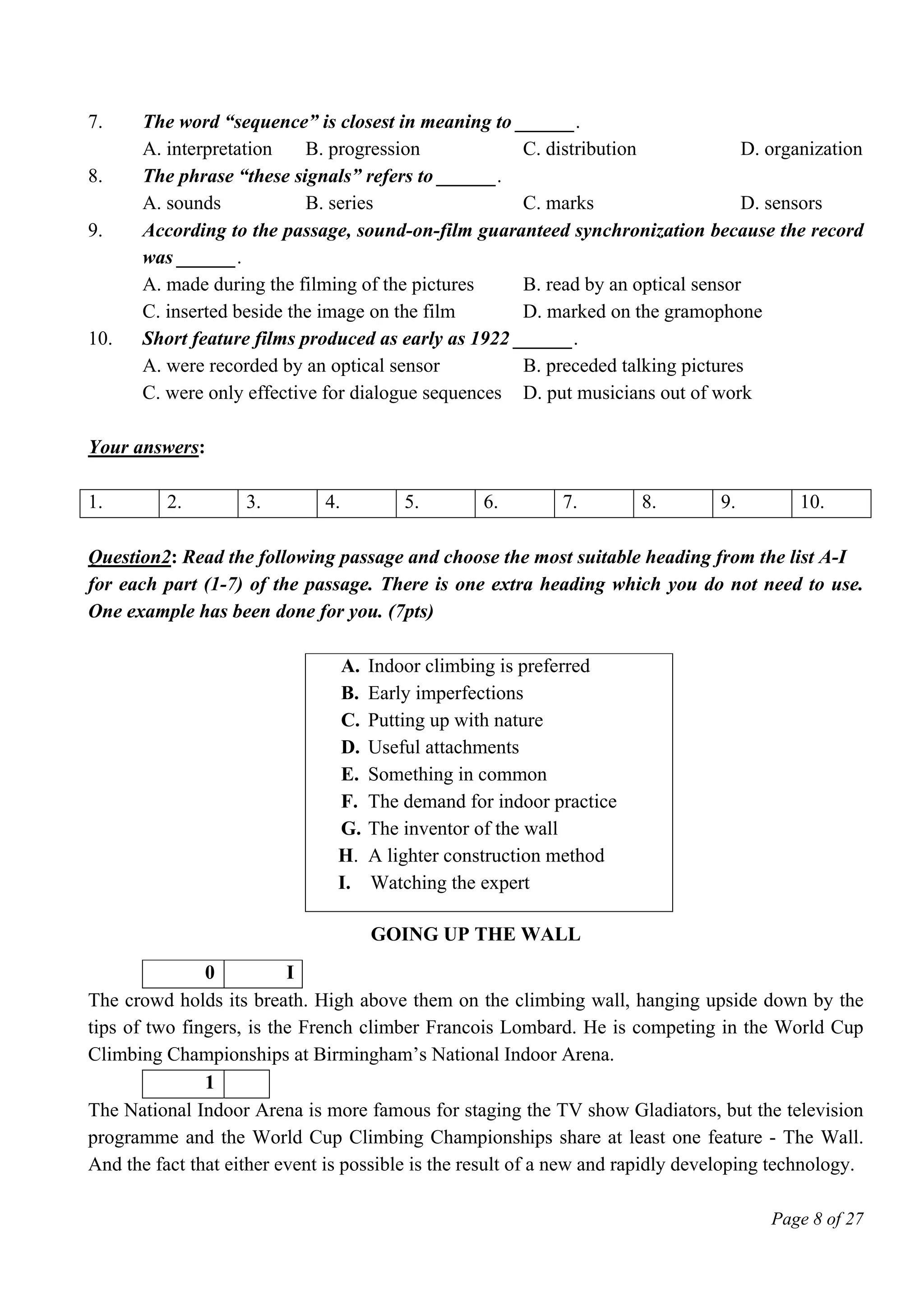 Page 8 of 27
7. The word “sequence” is closest in meaning to ______.
A. interpretation B. progression C. distribution D. organization
8. The phrase “these signals” refers to ______.
A. sounds B. series C. marks D. sensors
9. According to the passage, sound-on-film guaranteed synchronization because the record
was ______.
A. made during the filming of the pictures B. read by an optical sensor
C. inserted beside the image on the film D. marked on the gramophone
10. Short feature films produced as early as 1922 ______.
A. were recorded by an optical sensor B. preceded talking pictures
C. were only effective for dialogue sequences D. put musicians out of work
Your answers:
1. 2. 3. 4. 5. 6. 7. 8. 9. 10.
Question2: Read the following passage and choose the most suitable heading from the list A-I
for each part (1-7) of the passage. There is one extra heading which you do not need to use.
One example has been done for you. (7pts)
A. Indoor climbing is preferred
B. Early imperfections
C. Putting up with nature
D. Useful attachments
E. Something in common
F. The demand for indoor practice
G. The inventor of the wall
H. A lighter construction method
I. Watching the expert
GOING UP THE WALL
0 I
The crowd holds its breath. High above them on the climbing wall, hanging upside down by the
tips of two fingers, is the French climber Francois Lombard. He is competing in the World Cup
Climbing Championships at Birmingham’s National Indoor Arena.
1
The National Indoor Arena is more famous for staging the TV show Gladiators, but the television
programme and the World Cup Climbing Championships share at least one feature - The Wall.
And the fact that either event is possible is the result of a new and rapidly developing technology.
 