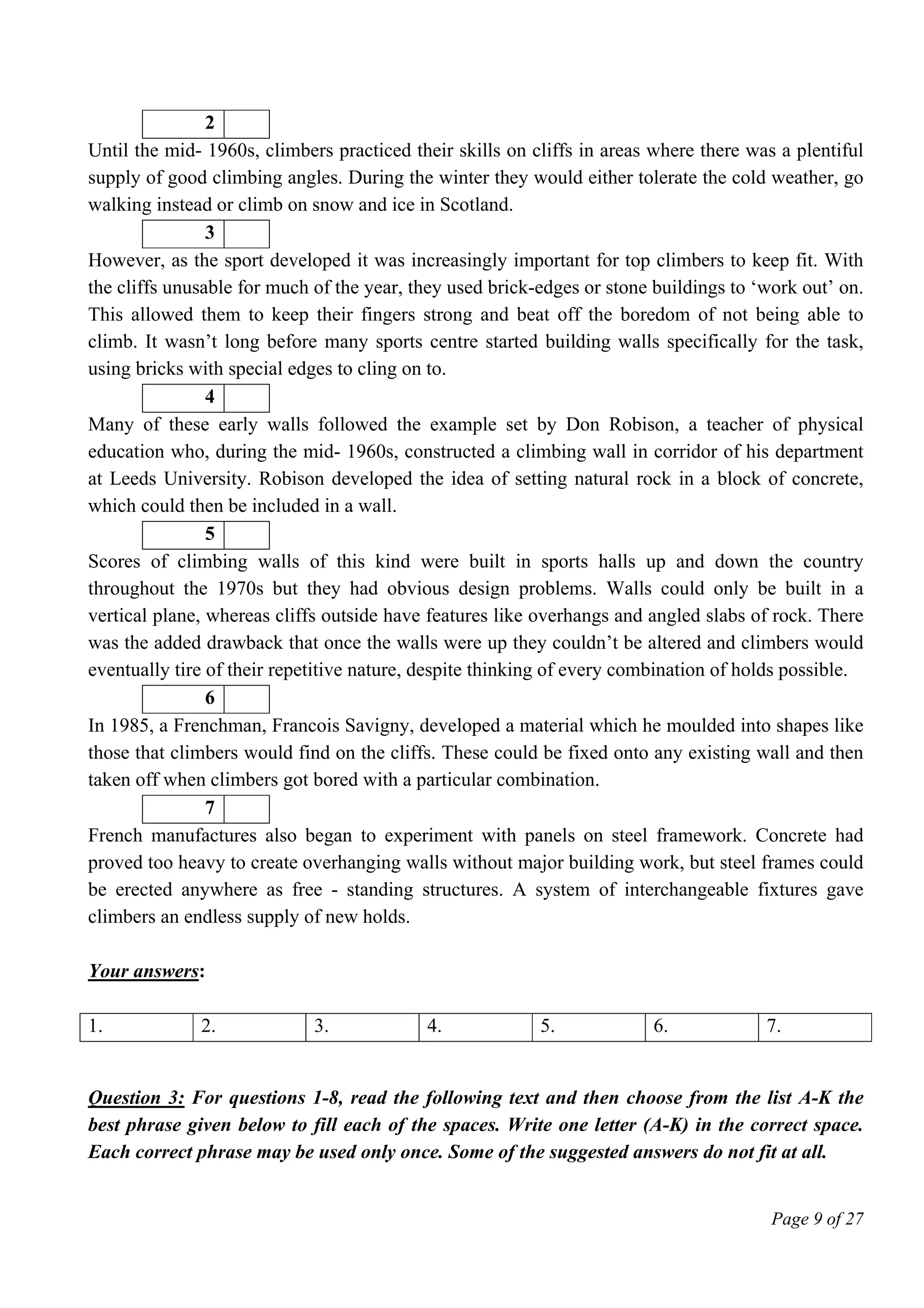 Page 9 of 27
2
Until the mid- 1960s, climbers practiced their skills on cliffs in areas where there was a plentiful
supply of good climbing angles. During the winter they would either tolerate the cold weather, go
walking instead or climb on snow and ice in Scotland.
3
However, as the sport developed it was increasingly important for top climbers to keep fit. With
the cliffs unusable for much of the year, they used brick-edges or stone buildings to ‘work out’ on.
This allowed them to keep their fingers strong and beat off the boredom of not being able to
climb. It wasn’t long before many sports centre started building walls specifically for the task,
using bricks with special edges to cling on to.
4
Many of these early walls followed the example set by Don Robison, a teacher of physical
education who, during the mid- 1960s, constructed a climbing wall in corridor of his department
at Leeds University. Robison developed the idea of setting natural rock in a block of concrete,
which could then be included in a wall.
5
Scores of climbing walls of this kind were built in sports halls up and down the country
throughout the 1970s but they had obvious design problems. Walls could only be built in a
vertical plane, whereas cliffs outside have features like overhangs and angled slabs of rock. There
was the added drawback that once the walls were up they couldn’t be altered and climbers would
eventually tire of their repetitive nature, despite thinking of every combination of holds possible.
6
In 1985, a Frenchman, Francois Savigny, developed a material which he moulded into shapes like
those that climbers would find on the cliffs. These could be fixed onto any existing wall and then
taken off when climbers got bored with a particular combination.
7
French manufactures also began to experiment with panels on steel framework. Concrete had
proved too heavy to create overhanging walls without major building work, but steel frames could
be erected anywhere as free - standing structures. A system of interchangeable fixtures gave
climbers an endless supply of new holds.
Your answers:
1. 2. 3. 4. 5. 6. 7.
Question 3: For questions 1-8, read the following text and then choose from the list A-K the
best phrase given below to fill each of the spaces. Write one letter (A-K) in the correct space.
Each correct phrase may be used only once. Some of the suggested answers do not fit at all.
 