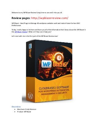 Welcome to my WP Blazer Review! Long time no see and I miss you all.
Review pages: http://wpblazerreview.com/
WP Blazer – Best Plugin to Manage All wordpress websites work and make it faster for best SEO
Performance
Today, I really happy to be here and share you all of the information that I know about this WP Blazer in
this WP Blazer Review! What is it? How can it help you?
Let’s start with me in the first part of the WP Blazer Review now!
Overview
 Merchant: Cindy Donovan
 Product: WP Blazer
 