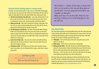 Khuyến khích những hành vi mong muốn
Chú tâm vào vào những hành vi“xấu”của con trẻ là điều thường gặp
ở các bậc cha mẹ. Hãy quan tâm nhiều hơn tới những mặt“tốt”, bạn sẽ
nhận ra nhiều điều tốt hơn nữa! Hãy thử làm theo những cách này:
Chỉ cho trẻ cách làm như thế nào – Làm mẫu những hành vi mà
bạn muốn trẻ làm theo (ví dụ như ăn nhiều loại thức ăn). Trẻ có
xu hướng làm những việc mà chúng thấy người khác đã làm.
Giảm sự cám dỗ - Hãy tránh những tình huống có thể gây ra rắc
rối. Ví dụ vì có kẹo trong kho bếp nên trẻ mè nheo đòi ăn và cáu
giận thì tốt nhất không nên để kẹo trong nhà.
Lên Kế Hoạch và Chuẩn Bị - Xác định những thời điểm thường
khiến trẻ có thái độ khó chịu (ví dụ như mặc quần áo vào buổi
sáng) và hãy chuẩn bị tốt nhất có thể cho những tình huống như
vậy (ví dụ như đưa quần áo ra từ đêm hôm trước, hoặc đưa ra hai
bộ để trẻ có thể chọn).
Luôn cho trẻ bận rộn – Tạo cho trẻ có nhiều việc để làm đồng
nghĩa với việc trẻ sẽ có ít hành vi“xấu”hơn (xem phần“Chơi và
Học”để có thêm ý tưởng).
Lời khen cụ thể – Khi thấy trẻ cư xử theo cách như bạn mong
muốn, hãy dành cho trẻ những lời khen ngợi cụ thể (xem trong ô
phía dưới).
Các Hình Phạt
Các hình phạt giúp dạy trẻ những điều không nên làm. Nếu bạn kiên
trì làm gương và khuyến khích những hành vi mong muốn ở trẻ, bạn
sẽ không phải thường xuyên sử dụng tới biện pháp phạt. Dưới đây
là một số mẹo để có những cách phạt hiệu quả.
Thời gian – Đưa ra hình phạt càng sớm càng tốt ngay sau khi
hành vi xấu xảy ra.
Nhất quán – Ở bố và mẹ và trong mọi trường hợp.
Đừng quá hà khắc - Mục đích là dạy trẻ chứ không phải trừng
phạt trẻ. Hãy lựa chọn những hình phạt liên quan tới tình huống
đó. Các hình phạt không nên quá hà khắc hay quá dài mới có
hiệu quả – ví dụ như bạn chỉ cần cất đi món đồ chơi mà trẻ đang
tranh giành trong khoảng năm phút là đủ hợp lý.
Nếu bạn thấy quá tải hoặc dường như không thể đối phó nổi, hãy
trao đổi với bác sĩ. Để biết thêm thông tin về cách nuôi dạy con, vui
lòng truy cập trang mạng của Mạng Lưới Nuôi Dạy Trẻ Em (Raising
Children Network) tại www.raisingchildren.net.au
Mô tả hành vi, “Sophie, bố/mẹ thực sự thích cách
thức con cho quần áo bẩn vào giỏ đựng quần áo
sau khi tắm” sẽ có tác dụng hơn là lời khen con:
“Sophie con thật giỏi”.
Bằng cách này, con của bạn biết chính xác bạn
hài lòng về điều gì và trẻ sẽ dễ dàng lặp lại việc
này lần sau.
Lời khen cụ thể
Khi bạn khen trẻ, hãy mô tả cụ thể
điều mà bạn hài lòng là gì.
■
■
■
■
■
■
■
■
 