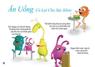 Tok biết rằng bữa ăn sáng đem
	 lại cho ta sự khởi đầu tốt
	 nhất cho một ngày.
Biggs biết nước máy là
	 nước uống tốt
	 nhất khi khát.
Ăn Uống Có Lợi Cho Sức Khỏe
Eko, Biggs và Stretch đang
	 thưởng thức những đồ ăn
	 vặt tốt cho sức khỏe giữa
	 các bữa ăn.
 