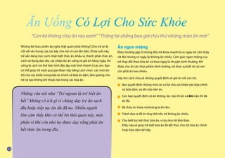 Những lời than phiền ấy nghe thật quen phải không? Cho trẻ ăn là
nỗi vất vả chung của các bậc cha mẹ có con lên bốn. Ở lứa tuổi này,
trẻ vẫn đang học cách nhận biết thức ăn, khẩu vị, thành phần thức ăn,
cách sử dụng dao dĩa, các phép tắc ăn uống và giờ ăn hàng ngày. Ăn
uống là cách trẻ thể hiện tính độc lập mới hình thành ở các em. Bạn
có thể giúp trẻ vượt qua giai đoạn này bằng cách chọn các món ăn
tốt cho sức khỏe trong bữa ăn chính và bữa ăn dặm, làm gương cho
trẻ và tạo không khí thoải mái trong các bữa ăn.
Ăn ngon miệng
Điều thường gặp ở những đứa trẻ khỏe mạnh là có ngày trẻ cảm thấy
rất đói nhưng có ngày lại không ăn nhiều. Cảm giác ngon miệng của
trẻ thay đổi theo bữa ăn và theo ngày là chuyện bình thường. Khi
được cho ăn các thực phẩm dinh dưỡng, trẻ thực sự biết rõ các em
cần phải ăn bao nhiêu.
Hãy tìm cách chia sẻ những quyết định về giờ ăn với con trẻ.
Bạn quyết định những món ăn có lợi cho sức khỏe vào bữa chính
và bữa dặm, và khi nào nên ăn.
Con bạn quyết định có ăn không, lúc nào thì ăn và khi nào thì đã
ăn đủ.
Bỏ thức ăn thừa mà không la ầm lên.
Tránh đưa ra đồ ăn thay thế nếu trẻ không ăn nhiều.
Cho biết lúc kết thúc bữa ăn, ví dụ như rời khỏi bàn.
Điều này sẽ giúp trẻ biết bữa ăn đã kết thúc cho tới bữa ăn chính
hoặc bữa dặm kế tiếp.
“Con bé không chịu ăn rau xanh” “Thằng bé chẳng bao giờ chịu thử những món ăn mới”
Ăn Uống Có Lợi Cho Sức Khỏe
Những câu nói như “Trẻ ngoan là trẻ biết ăn
hết” không có ích gì vì chúng dạy trẻ ăn sạch
đĩa hoặc tiếp tục ăn dù đã no. Nhiều người
lớn cảm thấy khó có thể bỏ thói quen này, một
phần vì khi còn nhỏ họ được dạy rằng phải ăn
hết thức ăn trong đĩa.
■
■
■
■
■
 