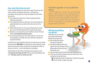 Học cách thích thức ăn mới
Trẻ em tự nhiên đã thích các món mặn và ngọt. Trẻ cần học cách
thích các khẩu vị và hương vị khác nhau – đặc biệt là rau.
Dưới đây là một số điều bạn có thể làm để giúp trẻ thích nhiều
loại thức ăn:
Hãy cố gắng cho trẻ lên bốn có bữa ăn giống với bữa ăn
chung của cả gia đình.
Cho trẻ thấy bạn thích thú với bữa ăn. Trẻ cần nhìn thấy mọi
người (đặc biệt là cha mẹ) đã ăn đồ ăn đó trước khi trẻ tự
mình thử.
Hãy thử kết hợp thức ăn mới cùng với những thức ăn trẻ đã
quen, ví dụ như khoai lang (mới) ăn cùng khoai tây (quen).
Hãy khen con của bạn khi các em thử đồ ăn mới, dù chỉ là một
miếng “Con thật giỏi khi thử ănzucchini”.
Cho trẻ cùng tham gia vào việc chuẩn bị đồ ăn, ví dụ như rửa
rau hay lấy gia vị từ tủ bếp. Làm quen với thức ăn sẽ giúp trẻ
muốn nếm thử hơn.
Có thể cần cho trẻ ăn nhiều lần một món ăn trước khi các em sẽ nếm
thử món ăn đó. TIẾP THEO, trẻ có thể cần ăn món ăn đó thêm 10 lần
hoặc hơn nữa trước khi thực sự thấy thích. Vì vậy hãy kiên nhẫn và
tiếp tục cho trẻ ăn – chỉ cần một lượng nhỏ cũng được.
Khuyến khích trẻ nếm đồ ăn mà không quan trọng hóa sự việc.
“Con hãy thử một miếng nhỏ thôi!” Nếu con bạn không đồng ý, hãy
nói: “Thôi được, vậy thì con thử lần sau nhé.”
Vấn đề trở ngại đối với việc dụ dỗ để trẻ
chịu ăn
“Ăn hết bí ngô đi con, rồi mẹ cho con ăn đồ tráng
miệng.” Nhiều cha mẹ nói vậy mà không nhận ra
rằng điều đó chỉ khiến trẻ càng ghét ăn bí ngô và
càng thích ăn đồ tráng miệng hơn. Dụ dỗ để trẻ
chịu ăn có vẻ là cách hay trong chốc lát nhưng về
lâu dài, lời khen động viên và sự kiên nhẫn vẫn
mang lại hiệu quả tốt hơn.
Những căng thẳng
vào giờ ăn
Nhiều bậc cha mẹ cảm thấy
giờ ăn thật là căng thẳng.
Để giải tỏa cảm giác này:
Hãy cố gắng dọn bữa ăn
chung cho cả gia đình.
Tốt nhất là thường xuyên cùng
ngồi ăn với nhau. Giờ ngủ của trẻ
đồng nghĩa với việc phải soạn
bữa tối sớm hơn.
Loại bỏ những thứ làm trẻ phân tâm như ti-vi hay đồ chơi.
Tránh nói về chuyện trẻ đang ăn gì và ăn nhiều hay ít. Thay
vào đó hãy thử các đề tài sau:
■ Mọi người kể chuyện về những việc mình làm trong ngày.
■ Chia sẻ chuyện vui gặp trong ngày.
■
■
■
■
■
■
■
■
■
 