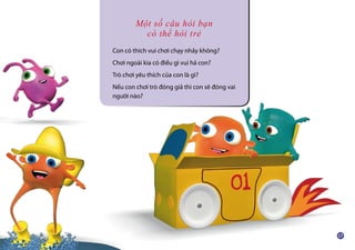 Một số câu hỏi bạn
có thể hỏi trẻ
Con có thích vui chơi chạy nhảy không?
Chơi ngoài kia có điều gì vui hả con?
Trò chơi yêu thích của con là gì?
Nếu con chơi trò đóng giả thì con sẽ đóng vai
người nào?
 