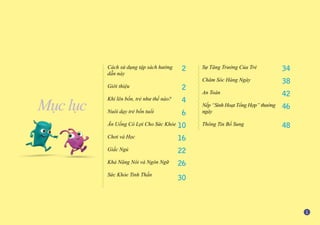 Mục lục
Cách sử dụng tập sách hướng
dẫn này
Giới thiệu
Khi lên bốn, trẻ như thế nào?
Nuôi dạy trẻ bốn tuổi
Ăn Uống Có Lợi Cho Sức Khỏe
Chơi và Học
Giấc Ngủ
Khả Năng Nói và Ngôn Ngữ
Sức Khỏe Tinh Thần
2
2
4
6
10
16
22
26
30
Sự Tăng Trưởng Của Trẻ
Chăm Sóc Hàng Ngày
An Toàn
Nếp “Sinh Hoạt Tổng Hợp” thường
ngày
Thông Tin Bổ Sung
34
38
42
46
48
 