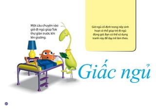 Giấc ngủ
Giờ ngủ cố định trong nếp sinh
hoạt có thể giúp trẻ đi ngủ
đúng giờ. Bạn có thể sử dụng
tranh này để dạy trẻ làm theo.
Một câu chuyện vào
giờ đi ngủ giúp Tok
thư giãn trước khi
lên giường.
 