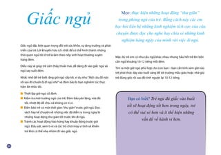 Giấc ngủ đặc biệt quan trọng đối với sức khỏe, sự tăng trưởng và phát
triển của trẻ. Lời khuyên hữu ích nhất để có thể hình thành những
thói quen ngủ tốt ở trẻ là làm theo nếp sinh hoạt thường xuyên
hàng đêm.
Điều này sẽ giúp trẻ cảm thấy thoải mái, dễ dàng đi vào giấc ngủ và
ngủ say suốt đêm.
Nhắc nhở để trẻ biết rằng giờ ngủ sắp tới, ví dụ như “Một câu đố nữa
rồi sau đó chuẩn bị đi ngủ nhé” và đảm bảo là bạn nghiêm túc thực
hiện lời nhắc đó.
■ Thiết lập giờ ngủ cố định.
■ Kiểm tra môi trường ngủ của trẻ. Đảm bảo yên lặng, vừa đủ 		
	 tối, nhiệt độ dễ chịu và không có ti-vi.
■ Đảm bảo trẻ có một thời gian“thư giãn”trước giờ ngủ. Đọc
	 sách hay kể chuyện về những việc đã diễn ra trong ngày là
	 những hoạt động thư giãn tốt trước khi đi ngủ.
■ Tránh các hoạt động hào hứng hay khuấy động trước giờ
	 ngủ. Đấu vật, xem ti-vi và các trò chơi máy vi tính sẽ khiến
	 trẻ khó có thể nhẹ nhõm đi vào giấc ngủ.
Mặc dù trẻ em có nhu cầu ngủ khác nhau nhưng hầu hết trẻ lên bốn
cần ngủ khoảng 10-12 tiếng mỗi đêm.
Tìm ra một giờ ngủ phù hợp cho con bạn – bạn cần tính xem giờ nào
trẻ phải thức dậy vào buổi sáng để tới trường mẫu giáo hoặc nhà giữ
trẻ đúng giờ, rồi sau đó tính ngược lại 10-12 tiếng.
Giấc ngủ
Mẹo: thực hiện những hoạt động “thư giãn”
trong phòng ngủ của trẻ. Bằng cách này các em
học hỏi liên hệ những kinh nghiệm tích cực của câu
chuyện được đọc cho nghe hay chia sẻ những kinh
nghiệm hàng ngày của mình với việc đi ngủ.
Bạn có biết? Trẻ ngủ đủ giấc vào buổi
tối sẽ hoạt động tốt hơn trong ngày, trẻ
có thể vui vẻ hơn và ít thể hiện những
vấn đề về hành vi hơn.
 