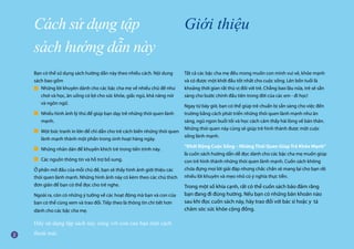 Bạn có thể sử dụng sách hướng dẫn này theo nhiều cách. Nội dung
sách bao gồm
Những lời khuyên dành cho các bậc cha mẹ về nhiều chủ đề như 		
	 chơi và học, ăn uống có lợi cho sức khỏe, giấc ngủ, khả năng nói 		
	 và ngôn ngữ.
Nhiều hình ảnh lý thú để giúp bạn dạy trẻ những thói quen lành
mạnh.
Một bức tranh in lớn để chỉ dẫn cho trẻ cách biến những thói quen
lành mạnh thành một phần trong sinh hoạt hàng ngày.
Những nhãn dán để khuyến khích trẻ trong tiến trình này.
Các nguồn thông tin và hỗ trợ bổ sung.
Ở phần mở đầu của mỗi chủ đề, bạn sẽ thấy hình ảnh giới thiệu các
thói quen lành mạnh. Những hình ảnh này có kèm theo các chú thích
đơn giản để bạn có thể đọc cho trẻ nghe.
Ngoài ra, còn có những ý tưởng về các hoạt động mà bạn và con của
bạn có thể cùng xem và trao đổi. Tiếp theo là thông tin chi tiết hơn
dành cho các bậc cha mẹ.
Hãy sử dụng tập sách này cùng với con của bạn một cách
thoải mái.
Cách sử dụng tập
sách hướng dẫn này
Giới thiệu
Tất cả các bậc cha mẹ đều mong muốn con mình vui vẻ, khỏe mạnh
và có được một khởi đầu tốt nhất cho cuộc sống. Lên bốn tuổi là
khoảng thời gian rất thú vị đối với trẻ. Chẳng bao lâu nữa, trẻ sẽ sẵn
sàng cho bước chính đầu tiên trong đời của các em - đi học!
Ngay từ bây giờ, bạn có thể giúp trẻ chuẩn bị sẵn sàng cho việc đến
trường bằng cách phát triển những thói quen lành mạnh như ăn
sáng, ngủ ngon buổi tối và học cách cảm thấy hài lòng về bản thân.
Những thói quen này cũng sẽ giúp trẻ hình thành được một cuộc
sống lành mạnh.
“Khởi Động Cuộc Sống – Những Thói Quen Giúp Trẻ Khỏe Mạnh”
là cuốn sách hướng dẫn dễ đọc dành cho các bậc cha mẹ muốn giúp
con trẻ hình thành những thói quen lành mạnh. Cuốn sách không
chứa đựng mọi lời giải đáp nhưng chắc chắn sẽ mang lại cho bạn rất
nhiều lời khuyên và mẹo nhỏ có ý nghĩa thực tiễn.
Trong một số khía cạnh, rất có thể cuốn sách bảo đảm rằng
bạn đang đi đúng hướng. Nếu bạn có những băn khoăn nào
sau khi đọc cuốn sách này, hãy trao đổi với bác sĩ hoặc y tá
chăm sóc sức khỏe cộng đồng.
■
■
■
■
■
 