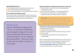 CÁC LỜI KHUYÊN về sách:
■ Thư viện địa phương sẽ có nhiều loại sách dành cho trẻ em.
■ Sách có thể là quà tặng hoặc phần thưởng ý nghĩa.
■ Các chợ hoặc quầy hàng đồ cũ ở nhà thường bán sách trẻ em giá rẻ.
Tại sao việc đọc sách rất quan trọng?
Đọc sách là một công cụ thiết yếu để phát triển ngôn ngữ. Đọc sách
giúp trẻ hiểu biết về thế giới, phát triển trí tưởng tượng và biết được
mọi người giải quyết các vấn đề hay nỗi sợ hãi như thế nào.
Những hoạt động khác có thể phát triển khả năng nói và ngôn ngữ:
■ Các bản nhạc hát – mượn đĩa CD từ thư viện địa phương hoặc
	 tự làm đĩa riêng của bạn!
■ Trò chơi và câu đố có nhịp điệu –“Từ nào vần với từ“bầu trời”?”
■ Cùng trẻ nghĩ ra một câu chuyện – bạn có thể bắt đầu câu
	 chuyện rồi sau đó yêu cầu trẻ hoàn thành câu chuyện đó.
Tìm kiếm thêm sự giúp đỡ nếu bạn lo lắng về những vấn đề sau:
■ Khả năng nghe của con bạn.
■ Con bạn chỉ nói những câu ngắn.
■ Người lớn và những đứa trẻ khác không hiểu những gì con bạn nói.
■ Con bạn nói lắp.
■ Con bạn dường như không hiểu hoặc không đáp lại những
	 chỉ dẫn đơn giản.
Nếu bạn lo lắng về khả năng nghe, khả năng nói hay ngôn ngữ của con
bạn, hãy trao đổi với bác sĩ hoặc chuyên gia y tế. Trang mạng của Tổ
Chức Trị Liệu Chỉnh Ngôn Úc (Speech Pathology Australia)
www.speechpathologyaustralia.org.au có thể giúp bạn tìm các dịch
vụ trị liệu chỉnh ngôn ở khu vực nơi bạn sinh sống.
Trả lời các câu hỏi
Mặc dù trí tưởng tượng và những câu hỏi
“Tại sao” của trẻ lên bốn có thể khiến bạn
mệt mỏi nhưng hãy cố gắng trả lời các câu
hỏi một cách đơn giản. Đôi lúc bạn có thể
tránh để trẻ không hỏi “Tại sao” bằng cách
giải thích ngay khi nói: “Mẹ muốn con mặc
áo khoác trước khi chúng ta ra công viên vì
hôm nay lạnh”.
Việc nghe rất quan trọng để trẻ phát triển các kỹ
năng giao tiếp. Những vấn đề về thính giác có thể
ảnh hưởng tới khả năng nói của trẻ và cũng có thể
ảnh hưởng tới khả năng học tập của các em.
 