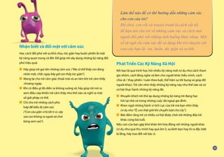 Nhận biết và đối mặt với cảm xúc
Học cách đối phó với sự khó chịu, tức giận hay buồn phiền là một
kỹ năng quan trọng cả đời. Để giúp trẻ xây dựng những kỹ năng đối
phó hiệu quả:
■ Hãy giúp trẻ gọi tên những cảm xúc (“Mẹ có thể thấy con đang 	
	 nhăn mặt, chắc ngay bây giờ con thấy tức giận”).
■ Mang lại cho trẻ cảm giác thoải mái và an tâm khi trẻ cảm thấy 	
	 choáng ngợp.
■ Khi có điều gì đó diễn ra không suông sẻ, hãy giúp trẻ nói ra
	 xem điều này khiến trẻ cảm thấy như thế nào và nghĩ ra một
	 số giải pháp có thể.
■ Chỉ cho trẻ những cách phù
	 hợp để biểu lộ cảm xúc
	 (“Con cáu giận vì bị tắt ti-vi, vậy
	 sao con không ra ngoài và chơi
	 bóng xem sao”).
Phát Triển Các Kỹ Năng Xã Hội
Kết bạn là quá trình học hỏi nhiều kỹ năng mới (ví dụ như cách tham
gia nhóm, cách lắng nghe và làm cho người khác hiểu mình, cách
chia sẻ / thay phiên / tuân theo luật, thể hiện sự tốt bụng và giúp đỡ
người khác). Trẻ cần nhìn thấy những kỹ năng này như thế nào và có
cơ hội thực hành những kỹ năng đó.
■ Khuyến khích trẻ thử áp dụng những kỹ năng trẻ đang học
	 hỏi tại nhà và trong những cuộc dã ngoại gia đình.
■ Khen ngợi những hành vi tích cực của trẻ mà bạn nhìn thấy
	 (ví dụ như “Ồ, con thật giỏi khi chuyển lượt cho Lily”).
■ Bảo đảm rằng trẻ có nhiều cơ hội được chơi với những đứa trẻ 	
	 khác cùng lứa tuổi.
Nếu con của bạn gặp khó khăn khi hòa đồng với những người khác
(ví dụ như quá thu mình hay quá ầm ĩ), xa lánh bạn hay tỏ ra đặc biệt
lo lắng, hãy trao đổi với bác sĩ.
Làm thế nào để có thể hướng dẫn những cảm xúc
cho con của tôi?
Đồ chơi, con rối và truyện tranh là cách rất tốt
để bạn nói cho trẻ về những cảm xúc và cách mọi
người đối phó với những tình huống khác nhau. Một
số từ ngữ chỉ cảm xúc để sử dụng khi trò chuyện với
con của bạn là: vui, buồn, tức giận và sợ hãi.
 