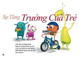 SựTăng TrưởngCủaTrẻ
Tok, Eko và Biggs biết
ằng ăn những thức ăn tốt
cho sức khỏe và vận động
MỖI NGÀY giúp cho các em
lớn nhanh!
 