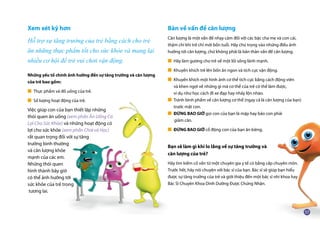 Xem xét kỹ hơn
Hỗ trợ sự tăng trưởng của trẻ bằng cách cho trẻ
ăn những thực phẩm tốt cho sức khỏe và mang lại
nhiều cơ hội để trẻ vui chơi vận động.
Những yếu tố chính ảnh hưởng đến sự tăng trưởng và cân lượng
của trẻ bao gồm:
■ Thực phẩm và đồ uống của trẻ.
■ Số lượng hoạt động của trẻ.
Việc giúp con của bạn thiết lập những
thói quen ăn uống (xem phần Ăn Uống Có
Lợi Cho Sức Khỏe) và những hoạt động có
lợi cho sức khỏe (xem phần Chơi và Học)
rất quan trọng đối với sự tăng
trưởng bình thường
và cân lượng khỏe
mạnh của các em.
Những thói quen
hình thành bây giờ
có thể ảnh hưởng tới
sức khỏe của trẻ trong
tương lai.
Bàn về vấn đề cân lượng
Cân lượng là một vấn đề nhạy cảm đối với các bậc cha mẹ và con cái,
thậm chí khi trẻ chỉ mới bốn tuổi. Hãy chú trọng vào những điều ảnh
hưởng tới cân lượng, chứ không phải là bản thân vấn đề cân lượng.
■ Hãy làm gương cho trẻ về một lối sống lành mạnh.
■ Khuyến khích trẻ lên bốn ăn ngon và tích cực vận động.
■ Khuyến khích một hình ảnh cơ thể tích cực bằng cách động viên
	 và khen ngợi về những gì mà cơ thể của trẻ có thể làm được,
	 ví dụ như học cách đi xe đạp hay nhảy lộn nhào.
■ Tránh bình phẩm về cân lượng cơ thể (ngay cả là cân lượng của bạn)
	 trước mặt con.
■ ĐỪNG BAO GIỜ gọi con của bạn là mập hay bảo con phải
	 giảm cân.
■ ĐỪNG BAO GIỜ cổ động con của bạn ăn kiêng.
Bạn sẽ làm gì khi lo lắng về sự tăng trưởng và
cân lượng của trẻ?
Hãy tìm kiếm cố vấn từ một chuyên gia y tế có bằng cấp chuyên môn.
Trước hết, hãy nói chuyện với bác sĩ của bạn. Bác sĩ sẽ giúp bạn hiểu
được sự tăng trưởng của trẻ và giới thiệu đến một bác sĩ nhi khoa hay
Bác Sĩ Chuyên Khoa Dinh Dưỡng Được Chứng Nhận.
 